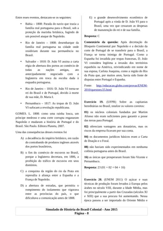 Entre esses eventos, destacam-se os seguintes:
• Bahia – 1808: Parada do navio que trazia a
família real portuguesa para o Brasil, sob a
proteção da marinha britânica, fugindo de
um possível ataque de Napoleão.
• Rio de Janeiro – 1808: desembarque da
família real portuguesa na cidade onde
residiriam durante sua permanência no
Brasil.
• Salvador – 1810: D. João VI assina a carta
régia de abertura dos portos ao comércio de
todas as nações amigas, ato
antecipadamente negociado com a
Inglaterra em troca da escolta dada à
esquadra portuguesa.
• Rio de Janeiro – 1816: D. João VI torna-se
rei do Brasil e de Portugal, devido à morte
de sua mãe, D. Maria I.
• Pernambuco – 1817: As tropas de D. João
VI sufocam a revolução republicana.
GOMES. L. 1808: como uma rainha louca, um
príncipe medroso e uma corte corrupta enganaram
Napoleão e mudaram a história de Portugal e do
Brasil. São Paulo. Editora Planeta, 2007.
Uma das consequências desses eventos foi
A) a decadência do império britânico, em razão
do contrabando de produtos ingleses através
dos portos brasileiros,
B) o fim do comércio de escravos no Brasil,
porque a Inglaterra decretara, em 1806, a
proibição do tráfico de escravos em seus
domínios.
C) a conquista da região do rio da Prata em
represália à aliança entre a Espanha e a
França de Napoleão.
D) a abertura de estradas, que permitiu o
rompimento do isolamento que vigorava
entre as províncias do país, o que
dificultava a comunicação antes de 1808.
E) o grande desenvolvimento econômico de
Portugal após a vinda de D. João VI para o
Brasil, uma vez que cessaram as despesas
de manutenção do rei e de sua família.
Resposta: C
Comentário da questão: Após decretação do
Bloqueio Continental por Napoleão e a decisão da
corte de Portugal de se transferir para o Brasil, a
França se torna inimiga de Portugal. Como a
Espanha foi invadida por tropas francesas, D. João
VI considera legítima a invasão dos territórios
espanhóis na América, reivindicando em nome de
sua esposa, Carlota Joaquina, como a região do Rio
da Prata que, por muitos anos, havia sido fonte de
disputas entre Portugal e Espanha.
Fonte: http://educacao.globo.com/provas/ENEM-
2010/questoes/25.html
Exercício 19. (UFPR) Sobre as capitanias
hereditárias no Brasil, totalize os valores corretos:
01) os núcleos coloniais fundados por Martim
Afonso não eram suficientes para garantir a posse
das terras para Portugal.
02) ofereciam vantagens aos donatários, mas os
riscos da empresa ficavam por sua conta.
04) os documentos jurídicos básicos eram a Carta
de Doação e o Foral.
08) não haviam sido experimentados em nenhuma
colônia portuguesa antes do Brasil.
16) as únicas que prosperaram foram São Vicente e
Pernambuco.
Resposta: 23 (01 + 02 + 04 + 16)
Exercício 20. (ENEM 2011) O açúcar e suas
técnicas de produção foram levados à Europa pelos
árabes no século VIII, durante a Idade Média, mas
foi principalmente a partir das Cruzadas (séculos XI
e XIII) que a sua procura foi aumentando. Nessa
época passou a ser importado do Oriente Médio e
Simulado de História do Brasil Colonial - Ano 2015
Página - 8
 