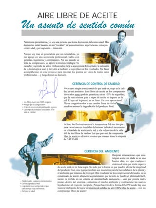 AIRE LIBRE DE ACEITE
Un asunto de sentido común
• Los filtros nunca son 100% seguros.
• Riesgo que se congestionen.
• El aceite es arrastrado por líquidos y gases.
• La temperatura induce variaciones en el
aire de calidad.
GERENCIA DE CONTROL DE CALIDAD
GERENCIA DEL AMBIENTE
Permitame presentarme, yo soy una persona que toma decisiones, tal como usted. Mis
decisiones están basadas en un “cocktail” de conocimientos, experiencias, consejos,
creatividad y por supuesto… intuición.
Porque soy mas un generalista que un especialista, yo
me apoyo en una asistencia profesional; hablo con
gerentes, ingenieros y compradores. Por eso cuando se
trata de compresores, yo aplico la misma estrategia: Yo
escucho y aprendo de estos profesionales para la escogencia del suplidor, la selección
de la tecnología a usar, y la visión a mediano y largo plazo de los resultados. Por favor
acompáñenme en este proceso para recabar los puntos de vista de todos estos
profesionales… y luego tomen su decisión.
Respirar emanaciones que con-
tengan aceite sin duda no es una
buena idea, así que cualquier
sistema de aire que emita vapores
de aceite está en mi lista negra. No solo por la forma en que pueden afectar la integridad
del producto final, sino porque también son insalubres para la fuerza laboral de la planta y
el ambiente que tratamos de proteger. Otra resultante de los compresores lubricados, es su
condensado de aceite, altamente contaminante, que no solo no puede ser eliminado fácil-
mente, ni vertido en un sistema de alcantarillado cualquiera… sino que genera males
peores dentro del sistema, contamina el medio ambiente y contraviene las nuevas
legislaciones al respecto. Así pués ¿Porque hacerlo de la forma difícil? Cuando hay una
manera inteligente de lograr un sistema de calidad de aire 100% libre de aceite… con los
compresores libres de aceite!
• Condensados y vapores contaminantes.
• Daños al producto final.
• Legislación que castiga todo el que
contravenga estas normativas.
• Daños a la salud.
No acepto ningún trato cuando lo que está en juego es la cali-
dad de mi producto. Los filtros de aceite en los compresores
lubricados nunca podrán garantizar, en un 100% de seguridad,
que la mas mínima gota o vapor de aceite no ingrese en la
red. El que así lo piense, es un iluso. Un error operacional,
filtros congestionados o un cambio fuera de fecha
puede ocasionar la degradación del producto final.
Incluso las fluctuaciones en la temperatura del aire dan pie
para variaciones en la calidad del mismo: debido al incremento
en el traslado de aceite en la red y a la reducción de la vida
útil de los filtros de carbón. Así que para mi, la compresión
libre de aceite es el único proceso que merece tener la etiqueta
de CALIDAD.
 