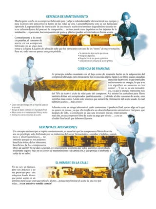 Al principio estaba encantado con el bajo costo de inversión hecho en la adquisición del
compresor lubricado, pero entonces me fijé en una más amplia figura: Los filtros usados causaban
una caída de presión, lo que implicaba
un incremento en energía, lo que a su
vez significó un aumento en los
costos! …Y eso no es una menuden-
cia, ya que la energía representa mas
del 70% de todo el ciclo de vida/costo del compresor. Así mismo los cartuchos para filtros
también debían ser reemplazados periódicamente… y debido al alto consumo de aceite, esto
significa mas costos. A todo esto tenemos que sumarle la eliminación del aceite usado, lo cual
también acarrea …mas costos!
Además existe un riesgo inherente al poder contaminar el producto final, que es algo en lo que
no quiero ni pensar, ya que ello implicaría un desembolsamiento astronómico. Así pues, que
después de todo, la conclusión es que una inversión inicial, relativamente
mas alta, en un compresor libre de aceite se paga por si sola …y ese es
el saldo final en el que debemos fijarnos.
GERENCIA DE FINANZAS
• Costo extra de energía (7% or 1 bar de caída en
la presión).
• Riesgo de daños costosos en el producto final.
• Altos costos en el reemplazo de filtros y aceite.
• Deshacerse de los desechos de aceite..
Un concepto erróneo que se repite constantemente, es escuchar que los compresores libres de aceite
son un privilegio solo disfrutado por las industrias del sector farmacéutico, comidas y bebidas, cosmé-
ticos o electrodomésticos… no
entiendo porque no nos podemos
beneficiar todos, de los inherentes
beneficios de los compresores
libres de aceite? Si me dan a escoger, yo sinceramente asumiría que todos queremos un producto
totalmente seguro, bajo en sus costos de mantenimiento y de operación, y que proteja el ambiente y
cuide de mi salud.
GERENCIA DE APLICACIONES
Mucha gente confía en su compresor lubricado para (valga la redundancia) la lubricación de sus equipos y
para la protección anticorrosiva dentro de las redes de aire. Lamentablemente esto es ser demasiado
optimista. Las propiedades de lubricación de una mezcla aceite/aire terminan degradándose cuando es-
ta se calienta dentro del proceso de compresión… incluso puede crear depósitos en los bajantes de la
instalación… o peor aún, los componentes de goma y plástico pueden ser afectados en forma severa.
Contrariamente a la creen-
cia popular, el consumo de
aceite en un compresor
lubricado no es algo para
tomar a la ligera. La gente del almacén sabe que los lubricantes son uno de los “items” de mayor rotación.
Para mi, todo esto me parece una gran pérdida…
GERENCIA DE MANTENIMIENTO
• Su lubricación deja mucho que desear.
• Riesgo de depósitos.
• Degradación de las gomas y plásticos.
• Costo directo en consumo de aceite y filtros.
Yo no soy un técnico,
pero soy práctico y yo
me preocupo por una
máquina donde tienes
que poner aceite en un
extremo para luego tener que retirarlo al otro....porque no eliminar el aceite de una vez por
todas... es un asunto se sentido común!
EL HOMBRE EN LA CALLE
 