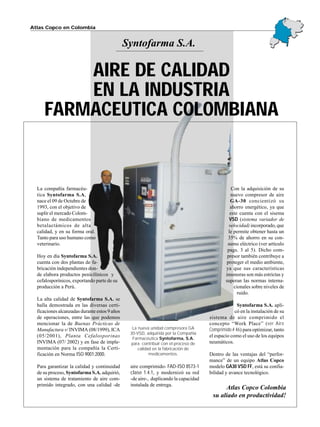 La compañía farmacéu-
tica Syntofarma S.A,
nace el 09 de Octubre de
1993, con el objetivo de
suplir el mercado Colom-
biano de medicamentos
betalactámicos de alta
calidad, y en su forma oral.
Tanto para uso humano como
veterinario.
Hoy en día Syntofarma S.A.
cuenta con dos plantas de fa-
bricación independientes don-
de elabora productos penicilínicos y
cefalosporínicos, exportando parte de su
producción a Perú.
La alta calidad de Syntofarma S.A. se
halla demostrada en las diversas certi-
ficaciones alcanzadas durante estos 9 años
de operaciones, entre las que podemos
mencionar la de Buenas Prácticas de
Manufactura v/ INVIMA (08/1999), ICA
(05/2001), Planta Cefalosporinas
INVIMA (07/ 2002) y en fase de imple-
mentación para la compañía la Certi-
ficación en Norma ISO 9001:2000.
Para garantizar la calidad y continuidad
de su proceso, Syntofarma S.A. adquirió,
un sistema de tratamiento de aire com-
primido integrado, con una calidad -de
aire comprimido- FAD-ISO 8573-1
clase 1.4.1, y modernizó su red
-de aire-, duplicando la capacidad
instalada de entrega.
Con la adquisición de su
nuevo compresor de aire
GA-30 concientizó su
ahorro energético, ya que
este cuenta con el sisema
VSD (sistema variador de
velocidad) incorporado, que
le permite obtener hasta un
35% de ahorro en su con-
sumo eléctrico (ver artículo
pags. 3 al 5). Dicho com-
presor también contribuye a
proteger el medio ambiente,
ya que sus características
insonoras son más estrictas y
superan las normas interna-
cionales sobre niveles de
ruido.
Syntofarma S.A. apli-
có en la instalación de su
sistema de aire comprimido el
concepto “Work Place” (ver Aire
Comprimido # 46) para optimizar, tanto
el espacio como el uso de los equipos
neumáticos.
Dentro de las ventajas del “perfor-
mance” de un equipo Atlas Copco
modelo GA30 VSD FF, está su confia-
bilidad y avance tecnológico.
Syntofarma S.A.
Atlas Copco en Colombia
Atlas Copco Colombia
su aliado en productividad!
La nueva unidad compresora GA
30-VSD, adquirida por la Compañía
Farmacéutica Syntofarma, S.A.
para contribuir con el proceso de
calidad en la fabricación de
medicamentos.
AIRE DE CALIDAD
EN LA INDUSTRIA
FARMACEUTICA COLOMBIANA
 