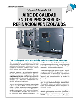 Petróleos de Venezuela, S.A.
Atlas Copco en Venezuela
El aire comprimido es una fuente inagotable de energía,
sus usos son de lo mas variados, abarcando una vasta gama
de aplicaciones. Materialmente todos los productos ma-
nufacturados tienen al aire comprimido como fuente de
energía dentro de sus procesos de producción.
Esta fuente es adaptada a las necesidades de cada indus-
tria, tal es el caso de los dos últimos «paquetes» petroleros
diseñados y fabricados por el Departamento de Petróleo
de Atlas Copco Venezuela para la principal industria del
país: PDVSA. Ellos forman parte de un largo inventario
de equipos Atlas Copco que hoy cumplen las mas diver-
sas tareas dentro del sector petrolero.
Estos dos nuevos «paquetes» compresores -diseñados para
la Planta de Oxidación MTRV en la refinería Cardón en
Amuay, Paraguaná, Edo. Falcón- serán destinados al pro-
ceso para retirar componentes, tales como el Mercantano,
de la gasolina, con lo cual mejora sustancialmente la cali-
dad de la misma.Ambos «paquetes» están compuestos por
dos compresores exentos de aceite, modelo ZT-18 - 8.6,
acondicionados para área clasificada clase 1, división 2, y
destinadas a cumplir con la exigente normativa de las plan-
tas Tratadoras de Gasolina en el Centro de Refinación
Paraguana, el cual tiene atmósfera explosiva.
Ambas unidades proveerán un aire de calidad al proyecto,
a una presión media de 100 a 110 pies cúbicos o de 8.6 bar
y están respaldadas por un Convenio de Repuestos lo cual
garantiza, no solo la total operatividad y rendimiento de
los equipos, sino un mantenimiento de las unidades con
piezas originales.
Próximamente tres nuevos «paquetes», con compresores
libres de aceite, serán entregados para la misma planta.
Ellos cumplirán funciones dentro del proceso de tratamien-
to de la gasolina y estarán en el área de almacenaje y su-
ministro de la planta.
Con ello Atlas Copco Venezuela demuestra su capacidad
local para poder atender las mas exigentes demandas de la
primera industria venezolana, corroborando con hechos
su slogan…
“un equipo para cada necesidad y cada necesidad con su equipo”
AIRE DE CALIDAD
EN LOS PROCESOS DE
REFINACION VENEZOLANOS
Atlas Copco Venezuela… su aliado en Productividad.
 