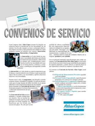 Como empresa líder, Atlas Copco siempre ha dirigido sus
esfuerzos hacia la satisfacción de las necesidades de sus
clientes. Ese ha sido siempre su único y principal objetivo.
Este objetivo nos lleva a fijar parámetros de calidad, los cuales
podemos resumir en nuestros tres valores: Innovación,
Interacción y Compromiso.
La innovación es el valor donde los inte-
reses y necesidades del cliente son la fuente
de inspiración para el diseño y fabricación
de equipos que verdaderamente contri-
buyan a resolver las necesidades del usua-
rio en forma práctica, moderna y econó-
mica, y contribuyan a salvaguardar el medio
ambiente.
La interacción es el valor donde se centra la importancia que
le damos a nuestra relación con el cliente, lo que nos permite
estar al día en cuanto a sus necesidades y aportar soluciones
efectivas a sus necesidades.
Nuestro tercer valor, el compromiso, está dirigido a atender
a nuestro cliente, a brindarle el respaldo y la atención de post-
venta que el exige después de haber invertido en un equipo
industrial. Como consecuencia directa de este respaldo
hemos diseñado los Convenios de Servicio, la mejor
forma para asegurar el correcto funcionamiento,
y sobre todo mantenimiento de su(s)
equipo(s).
Un Convenio de Servicio encierra
múltiples y variadas ventajas para
sus usuarios. Son ya muchas las
empresas en el país, que hoy en día
perciben en forma tangible los
beneficios que les brinda este
servicio de apoyo. No solo por la tran-
quilidad de saberse respaldados
por una organización especiali-
zada en el cuidado de sus equipos,
sino por poder “descargar” en el
fabricante la responsabilidad del
mantenimiento y cuidado de los mis-
mos… mientras usted se ocupa del verdadero objetivo de su
empresa: producir y ser rentable.
Con un personal entrenado específicamente para cuidar sus
equipos, los Convenios de Servicio Atlas Copco se convierten
en su aliado en productividad ya que usted deja de preocuparse
de aspectos puntuales y puede enfocar su atención hacia lo
que representa la meta de su empresa, el producto final.
Al contratar un Convenio de Servicio Atlas Copco usted
obtiene:
• Un Programa de Mantenimiento Preventivo ajustado
a sus necesidades.
• Un Personal Técnico Especializado, específicamente
preparado en la ciencia de la energía a presión.
• Un Stock de Repuestos y Componentes originales para
atender cualquier necesidad e imprevisto, evitando
esas paradas tan costosas.
• Talleres especializados y con las herramientas
de precisión requeridas para la reparación o man-
tenimiento de sus equipos.
• Un soporte técnico y logístico para atender
cualquier emergencia.
• ...Y todo, a un costo justo!
www.atlascopco.com
Laimagendelcompromiso
CONVENIOS DE SERVICIOCONVENIOS DE SERVICIO
 