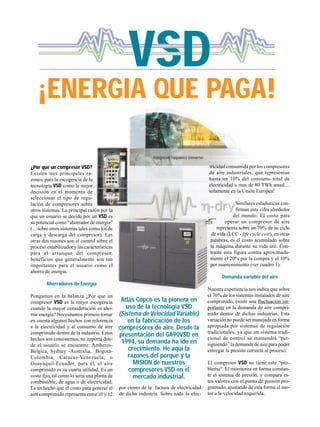 VSD
Atlas Copco es la pionera en
uso de la tecnología VSD
(Sistema de Velocidad Variable)
en la fabricación de los
compresores de aire. Desde la
presentación del GA90VSD en
1994, su demanda ha ido en
crecimiento. He aquí la
razones del porque y la
MISION de nuestros
compresores VSD en el
mercado industrial.
¿Por que un compresor VSD?
Existen tres principales ra-
zones, para la escogencia de la
tecnología VSD como la mejor
decisión en el momento de
seleccionar el tipo de regu-
lación de compresores sobre
otros sistemas. La principal razón por la
que un usuario se decide por un VSD es
su potencial como “ahorrador de energía”
(…sobre otros sistemas tales como los de
carga y descarga del compresor). Las
otras dos razones son el control sobre el
proceso estabilizador y las características
para el arranque del compresor,
beneficios que generalmente son tan
importantes para el usuario como el
ahorro de energía.
Ahorradores de Energía
Pongamos en la balanza ¿Por que un
compresor VSD es la mejor escogencia
cuando la mayor consideración es aho-
rrar energía? Necesitamos primero tomar
en cuenta algunos hechos con referencia
a la electricidad y al consumo de aire
comprimido dentro de la industria. Estos
hechos son consistentes, no importa don-
de el usuario se encuentre: Amberes-
Bélgica, Sydney -Australia, Bogotá-
Colombia, Caracas-Venezuela, o
Guayaquil-Ecuador, para él, el aire
comprimido es su cuarta utilidad. Es un
costo fijo, tal como lo sería una planta de
combustible, de agua o de electricidad.
Es un hecho que el costo para generar el
aire comprimido representa entre 10 y 12
por ciento de la factura de electricidad
de dicha industria. Sobre todo la elec-
tricidad consumida por los compresores
de aire industriales, que representan
hasta un 10% del consumo total de
electricidad o mas de 80 TWh anual…
solamente en la Unión Europea!
Similares estadísticas con-
firman esta cifra alrededor
del mundo: El costo para
operar un compresor de aire
representa sobre un 70% de su ciclo
de vida (LCC - life cycle cost), en otras
palabras, es el costo acumulado sobre
la máquina durante su vida útil. Con-
traste esta figura contra aproximada-
mente el 20% por la compra y el 10%
por mantenimiento (ver cuadro 1).
Demanda variable del aire
Nuestra experiencia nos indica que sobre
el 70% de los sistemas instalados de aire
comprimido, existe una fluctuación im-
portante en la demanda de aire compri-
mido dentro de dichas industrias. Esta
variación no puede ser manejada en forma
apropiada por sistemas de regulación
tradicionales, ya que un sistema tradi-
cional de control se mantendrá “per-
siguiendo” la demanda de aire para poder
entregar la presión correcta al proceso.
El compresor VSD no tiene este “pro-
blema”. El monitorea en forma constan-
te el sistema de presión, y compara es-
tos valores con el punto de presión pro-
gramado, ajustando de esta forma el mo-
tor a la velocidad requerida.
¡ENERGIA QUE PAGA!
V
 