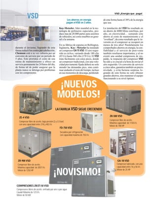 durante el invierno, logrando de esta
forma reducir los costos por calefacción.
Chemson está a su vez cubierta por un
convenio de servicio por un período de
5 años. Esto prorratea el costo de una
rutina de mantenimiento y ofrece un
servicio permanente las 24 horas del día,
de forma tal de poder asegurar que la
planta nunca se detenga por problemas
con los compresores.
Los ahorros en energía
pagan el VSD en 3 años.
Kay-Metzeler, líder mundial en la tec-
nología de polímeros especiales, pro-
duce mas de 20.000 partes para asientos
de vehículos, así como muebles en gene-
ral a la semana.
En su fábrica de espuma en Bollington,
Inglaterra, Kay - Metzeler ha instalado
un compresor GA 75 VSD. El aire reque-
rido es cíclico, variando desde 180 cfm
(85 l/s) hasta 360 cfm (170 l/s). El VSD
trata fácilmente con estos picos, donde
un compresor tradicional, con una velo-
cidad previamente fijada deberá no solo
atender las demandas pico, sino conti-
nuar andando el resto del tiempo, incluso
en sus momentos de descarga, perdiendo
de esta forma hasta el 30% de la energía
que usa.
La instalación del VSD ha resultado en
un ahorro de 6000 libras esterlinas, por
año, en electricidad… sumando este
ahorro al costo de mantenimiento y el
“overhaul”, da como resultado que la in-
versión en el compresor se recuperó en
menos de tres años! Paralelamente los
comprobados ahorros en energía, la con-
fiabilidad y el servicio de post-venta
también resultaron importantes; y al no
existir una unidad compresora de res-
paldo, la respuesta del compresor VSD
ha sido y es crucial a la hora de enviar el
aire requerido. Un convenio de servicio
a cinco años, garantiza también un precio
nivelado y evita facturas sorpresa, lo-
grando de esta forma no solo obtener
grandes ahorros, sino mantener el equipo
funcionando a su nivel óptimo.
VSD ¡Energía que paga!
ZR-500 VSD
Compresor libre de aceite,
Máxima capacidad de 1150 l/s
Motor de 700 HP
ZE-4 VSD
Compresor libre de aceite, baja presión (2 y 3,5 bar)
con una capacidad entre 218 y 483 l/s
LA FAMILIA VSD SIGUE CRECIENDO
¡NUEVOS
MODELOS!
COMPRESORES ZR/ZT-50 VSD
Compresores libres de aceite, enfriado por aire o por agua
Caudal Máximo de 123 l/s
Motor de 50 kW
FD-750 VSD
Secadora por refrigeración
con capacidad máxima de 750 l/s
GA-18 VSDZR-900 VSD
Compresor libre de aceite,
Máxima capacidad de 2057 l/s
Motor de 1250 HP
Compresor lubricado, con una
capacidad entre 16 y 56 l/s
Motor de 25 HP
¡NOVISIMO!
 