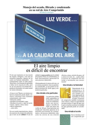 El aire que respiramos es una mezcla
de oxígeno, nitrógeno y una serie de
elementos pequeños, algunos de los
cuales son bastante indeseables… los
contaminantes están en todas partes!
Ahora bien, el ser humano ha aprendido
a lidiar con la mayoría de ellos, pero
no así sus procesos de producción y
productos terminados, los cuales suelen
ser menos tolerantes.
¿Como es eso? Bueno, un sistema nor-
mal de compresión puede añadir e in-
clusive concentrar estos elementos
contaminantes, tales como:
• Partículas sólidas
• Residuos de humedad y agua
• Residuos de aceite o vapor de aceite
• Gases, vapores, olores, humo
• Micro-organismos
…entre otros.
Por eso resulta importantísimo, dentro
de un proceso de compresión industrial,
que el aire sea de calidad. El aire de
calidad es imprescindible para la calidad
del producto final y la confiabilidad y el
buen funcionamiento operacional de
estos procesos industriales.
Afortunadamente la pureza del aire, en
un sistema neumático, tiene un paráme-
tro cuantificable, ya que puede ser me-
dido en términos de: aceite, agua y con-
tenido de partículas.
Una mirada a las partículas
Las partículas sólidas
están suspendidas en
la atmósfera y pueden
variar en su diámetro,
desde una micros-
cópica e invisible de
0.001 µm hasta una
visible de 100 µm. Estas partículas son
creadas por reacciones gaseosas en la
atmósfera provenientes de contami-
nantes o de procesos industriales, tales
como las cenizas de una estación
eléctrica, minas, emisión de gases, sal
y arena en el aire, etc... y para colmo
el proceso de compresión del aire
tiende a incrementar esta concen-
tración!
Una mirada a la húmedad
Dependiendo de la
temperatura y la
humedad relativa, el
aire siempre con-
tiene algún grado de
humedad en forma
de agua. El proceso
de compresión también incrementa
estos valores y reduce la capacidad del
aire para retener el vapor de agua, por
lo que en muchas ocasiones la cantidad
de agua generada puede ser conside-
rable.
Una mirada al aceite
Este se introduce en el
aire comprimido por
Manejo del secado, filtrado y condensado
en su red de Aire Comprimido
LUZ VERDE…
…A LA CALIDAD DEL AIRE
VIA CALIDAD DEL AIRE
•Primera entrega•
El aire limpio
es difícil de encontrar
 