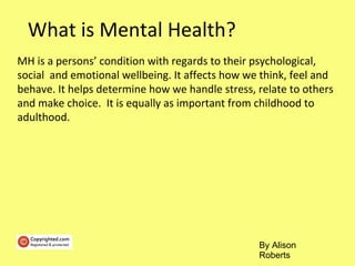 What is Mental Health?
MH is a persons’ condition with regards to their psychological,
social and emotional wellbeing. It affects how we think, feel and
behave. It helps determine how we handle stress, relate to others
and make choice. It is equally as important from childhood to
adulthood.
By Alison
Roberts
 