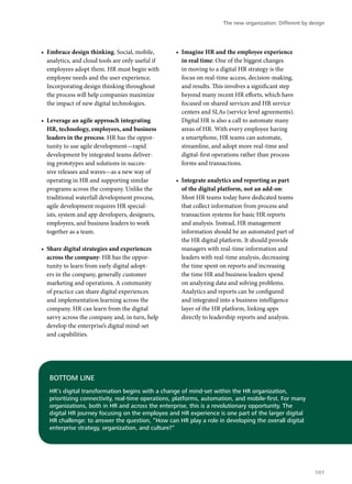 •	 Embrace design thinking. Social, mobile,
analytics, and cloud tools are only useful if
employees adopt them. HR must begin with
employee needs and the user experience.
Incorporating design thinking throughout
the process will help companies maximize
the impact of new digital technologies.
•	 Leverage an agile approach integrating
HR, technology, employees, and business
leaders in the process. HR has the oppor-
tunity to use agile development—rapid
development by integrated teams deliver-
ing prototypes and solutions in succes-
sive releases and waves—as a new way of
operating in HR and supporting similar
programs across the company. Unlike the
traditional waterfall development process,
agile development requires HR special-
ists, system and app developers, designers,
employees, and business leaders to work
together as a team.
•	 Share digital strategies and experiences
across the company: HR has the oppor-
tunity to learn from early digital adopt-
ers in the company, generally customer
marketing and operations. A community
of practice can share digital experiences
and implementation learning across the
company. HR can learn from the digital
savvy across the company and, in turn, help
develop the enterprise’s digital mind-set
and capabilities.
•	 Imagine HR and the employee experience
in real time: One of the biggest changes
in moving to a digital HR strategy is the
focus on real-time access, decision-making,
and results. This involves a significant step
beyond many recent HR efforts, which have
focused on shared services and HR service
centers and SLAs (service level agreements).
Digital HR is also a call to automate many
areas of HR. With every employee having
a smartphone, HR teams can automate,
streamline, and adopt more real-time and
digital-first operations rather than process
forms and transactions.
•	 Integrate analytics and reporting as part
of the digital platform, not an add-on:
Most HR teams today have dedicated teams
that collect information from process and
transaction systems for basic HR reports
and analysis. Instead, HR management
information should be an automated part of
the HR digital platform. It should provide
managers with real-time information and
leaders with real-time analysis, decreasing
the time spent on reports and increasing
the time HR and business leaders spend
on analyzing data and solving problems.
Analytics and reports can be configured
and integrated into a business intelligence
layer of the HR platform, linking apps
directly to leadership reports and analysis.
BOTTOM LINE
HR’s digital transformation begins with a change of mind-set within the HR organization,
prioritizing connectivity, real-time operations, platforms, automation, and mobile-first. For many
organizations, both in HR and across the enterprise, this is a revolutionary opportunity. The
digital HR journey focusing on the employee and HR experience is one part of the larger digital
HR challenge: to answer the question, “How can HR play a role in developing the overall digital
enterprise strategy, organization, and culture?”
The new organization: Different by design
101
 