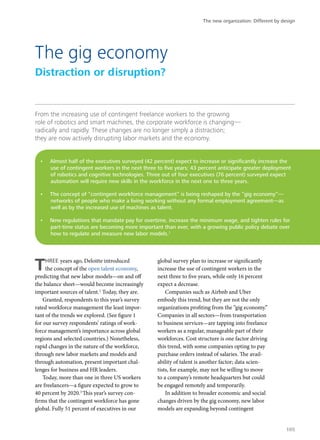 From the increasing use of contingent freelance workers to the growing
role of robotics and smart machines, the corporate workforce is changing—
radically and rapidly. These changes are no longer simply a distraction;
they are now actively disrupting labor markets and the economy.
THREE years ago, Deloitte introduced
the concept of the open talent economy,
predicting that new labor models—on and off
the balance sheet—would become increasingly
important sources of talent.2
Today, they are.
Granted, respondents to this year’s survey
rated workforce management the least impor-
tant of the trends we explored. (See figure 1
for our survey respondents’ ratings of work-
force management’s importance across global
regions and selected countries.) Nonetheless,
rapid changes in the nature of the workforce,
through new labor markets and models and
through automation, present important chal-
lenges for business and HR leaders.
Today, more than one in three US workers
are freelancers—a figure expected to grow to
40 percent by 2020.3
This year’s survey con-
firms that the contingent workforce has gone
global. Fully 51 percent of executives in our
global survey plan to increase or significantly
increase the use of contingent workers in the
next three to five years, while only 16 percent
expect a decrease.
Companies such as Airbnb and Uber
embody this trend, but they are not the only
organizations profiting from the “gig economy.”
Companies in all sectors—from transportation
to business services—are tapping into freelance
workers as a regular, manageable part of their
workforces. Cost structure is one factor driving
this trend, with some companies opting to pay
purchase orders instead of salaries. The avail-
ability of talent is another factor; data scien-
tists, for example, may not be willing to move
to a company’s remote headquarters but could
be engaged remotely and temporarily.
In addition to broader economic and social
changes driven by the gig economy, new labor
models are expanding beyond contingent
The gig economy
Distraction or disruption?
•	 Almost half of the executives surveyed (42 percent) expect to increase or significantly increase the
use of contingent workers in the next three to five years; 43 percent anticipate greater deployment
of robotics and cognitive technologies. Three out of four executives (76 percent) surveyed expect
automation will require new skills in the workforce in the next one to three years.
•	 The concept of “contingent workforce management” is being reshaped by the “gig economy”—
networks of people who make a living working without any formal employment agreement—as
well as by the increased use of machines as talent.
•	 New regulations that mandate pay for overtime, increase the minimum wage, and tighten rules for
part-time status are becoming more important than ever, with a growing public policy debate over
how to regulate and measure new labor models.1
The new organization: Different by design
105
 