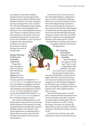 must adapt to a world where employees
demand continuous learning opportunities
through innovative platforms tailored to their
individual schedules. A new type of employee
learning is emerging that is more “consumer-
like” and that brings together design thinking,
content curation, and an integrated model
offering an end-to-end designed learning expe-
rience. However, companies still face tremen-
dous challenges in realizing this vision. Even
as spending on learning rose 10 percent last
year (to over $140 billion),4
only 37 percent of
companies believe their programs
are effective, and only 30
percent believe corporate
learning is the center of
learning today.5
Design thinking:
Crafting the
employee
experience
Design think-
ing is emerging as a
major new trend in
HR. Global Human
Capital Trends
highlighted the first
inklings of this issue
two years ago when we identified the “over-
whelmed employee” as a significant talent con-
cern, with employees struggling to deal with
a flood of emails and information, grappling
with demanding work assignments and being
on 24/7. Last year’s Global Human Capital
Trends report identified HR’s attempts to “sim-
plify” the work environment as a response to
the overwhelmed employee situation.
Now, innovative HR organizations are tak-
ing their efforts a step further by incorporating
design thinking into their approach to manag-
ing, supporting, and training people. Instead of
building “programs” and “processes,” lead-
ing HR organizations are studying people to
help develop interventions, apps, and tools
that help make employees less stressed and
more productive.
In this year’s survey, 79 percent of execu-
tives rank design thinking as a high priority
when it comes to meeting talent challenges.
While only 12 percent of respondents overall
believe that design thinking is prevalent in
their current talent programs, 50 percent of
those executives who rate their talent programs
as excellent state that they apply design think-
ing well, and self-identified high-performing
companies are three to four times more likely
than their competitors to be applying design
thinking to their people practices. Clearly,
design thinking is emerging as a best practice
for leading companies and innovative
HR organizations.
HR: Growing
momentum
toward a new
mandate
Many HR organiza-
tions appear to be “get-
ting it” when it comes
to upgrading the skills,
capabilities, and experi-
ence of their teams. Compared to
last year, the percentage of execu-
tives who rank HR skills as a top priority fell
slightly. More than two-thirds of executives
in this year’s survey (68 percent) report their
companies have solid development programs
for HR professionals, and 60 percent believe
they are holding HR accountable for talent and
business results—both a higher proportion
than a year ago.
Best of all, HR organizations’ scorecard
shows a marked and steady improvement. Four
out of ten executives report their companies
are ready to address the skills gaps in HR—an
increase of 30 percent over 2015. And the
percentage of executives who rate their HR
organizations as “good or excellent” in deliver-
ing business-relevant talent solutions increased
as well.
For the first time in the four years of the
Global Human Capital Trends report, there are
The new organization: Different by design
7
 