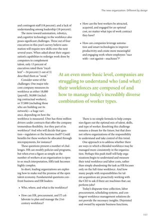 and contingent staff (18 percent), and a lack of
understanding among leadership (18 percent).
The move toward automation, robotics,
and cognitive technology in the workforce also
poses significant challenges. Three out of four
executives in this year’s survey believe auto-
mation will require new skills over the next
several years. When asked about their organi-
zation’s capabilities to redesign work done by
computers to complement
talent, only 13 percent of
executives rated them “excel-
lent”—34 percent (1 out of 3)
described them as “weak.”
Consider some of the
challenges: One major tele-
com company measures its
workforce as either 18,000
(payroll), 30,000 (includ-
ing contractual workers),
or 57,000 (including those
who are building out its
network)—a huge vari-
ance, depending on how the
workforce is measured. Uber has three million
drivers under contracts that offer the company
tremendous flexibility. Are they part of its
workforce? And who will decide that ques-
tion—regulators or the business itself? Could
benefits for these workers be allocated through
micropayments, for instance?
These questions present a number of chal-
lenges. HR can modify policies and programs,
but when even a figure as simple as the
number of workers at an organization is open
to so much interpretation, HR’s task becomes
highly complex.
In short, leading organizations are explor-
ing how to make real the promise of the open
talent economy. Fundamental questions con-
front business and HR leaders:
•	 Who, where, and what is the workforce?
•	 How can HR, procurement, and IT col-
laborate to plan and manage the 21st-
century workforce?
•	 How can the best workers be attracted,
acquired, and engaged for an optimal
cost, no matter what type of work contract
they have?
•	 How can companies leverage automa-
tion and smart technologies to improve
productivity and create more meaningful
and engaging work where employees “race
with—not against—machines”?4
There is no simple formula to help compa-
nies figure out the optimal mix of talent, skills,
and type of worker. Resolving this challenge
remains a dream for the future, but that does
not relieve organizations of the responsibility
to understand and take control of this trend.
One approach is to address whether there
are ways in which a blended workforce may be
managed more consistently in the organiza-
tion. Perhaps this push itself will help orga-
nizations begin to understand and measure
their total workforce and labor costs, rather
than simply abandoning the task as HR focuses
only on the full-time workforce. And how
many people with responsibilities for tal-
ent acquisition are proactively working with
the CIO to ask if there are machines that can
perform jobs?
Today’s disparate time collection, labor
procurement, scheduling systems, and con-
tingent workforce management solutions do
not provide the necessary insights. Disjointed
and owned by separate business functions,
At an even more basic level, companies are
struggling to understand who (and what)
their workforces are composed of and
how to manage today’s incredibly diverse
combination of worker types.
The new organization: Different by design
107
 