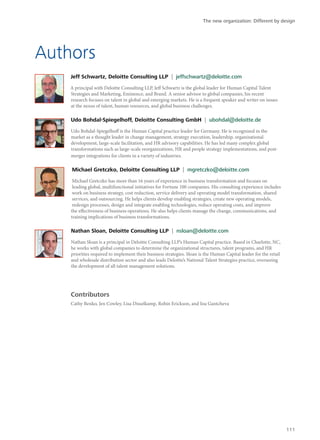 Authors
Jeff Schwartz, Deloitte Consulting LLP | jeffschwartz@deloitte.com
A principal with Deloitte Consulting LLP, Jeff Schwartz is the global leader for Human Capital Talent
Strategies and Marketing, Eminence, and Brand. A senior advisor to global companies, his recent
research focuses on talent in global and emerging markets. He is a frequent speaker and writer on issues
at the nexus of talent, human resources, and global business challenges.
Udo Bohdal-Spiegelhoff, Deloitte Consulting GmbH | ubohdal@deloitte.de
Udo Bohdal-Spiegelhoff is the Human Capital practice leader for Germany. He is recognized in the
market as a thought leader in change management, strategy execution, leadership, organizational
development, large-scale facilitation, and HR advisory capabilities. He has led many complex global
transformations such as large-scale reorganizations, HR and people strategy implementations, and post-
merger integrations for clients in a variety of industries.
Michael Gretczko, Deloitte Consulting LLP | mgretczko@deloitte.com
Michael Gretczko has more than 16 years of experience in business transformation and focuses on
leading global, multifunctional initiatives for Fortune 100 companies. His consulting experience includes
work on business strategy, cost reduction, service delivery and operating model transformation, shared
services, and outsourcing. He helps clients develop enabling strategies, create new operating models,
redesign processes, design and integrate enabling technologies, reduce operating costs, and improve
the effectiveness of business operations. He also helps clients manage the change, communications, and
training implications of business transformations.
Nathan Sloan, Deloitte Consulting LLP | nsloan@deloitte.com
Nathan Sloan is a principal in Deloitte Consulting LLP’s Human Capital practice. Based in Charlotte, NC,
he works with global companies to determine the organizational structures, talent programs, and HR
priorities required to implement their business strategies. Sloan is the Human Capital leader for the retail
and wholesale distribution sector and also leads Deloitte’s National Talent Strategies practice, overseeing
the development of all talent management solutions.
Contributors
Cathy Benko, Jen Cowley, Lisa Disselkamp, Robin Erickson, and Ina Gantcheva
The new organization: Different by design
111
 