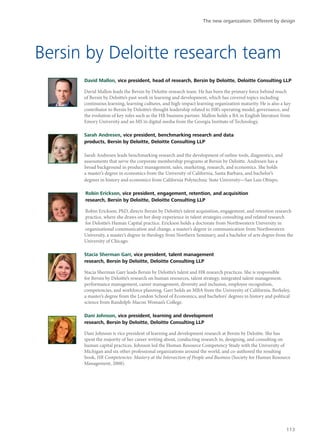 Bersin by Deloitte research team
David Mallon, vice president, head of research, Bersin by Deloitte, Deloitte Consulting LLP
David Mallon leads the Bersin by Deloitte research team. He has been the primary force behind much
of Bersin by Deloitte’s past work in learning and development, which has covered topics including
continuous learning, learning cultures, and high-impact learning organization maturity. He is also a key
contributor to Bersin by Deloitte’s thought leadership related to HR’s operating model, governance, and
the evolution of key roles such as the HR business partner. Mallon holds a BA in English literature from
Emory University and an MS in digital media from the Georgia Institute of Technology.
Sarah Andresen, vice president, benchmarking research and data
products, Bersin by Deloitte, Deloitte Consulting LLP
Sarah Andresen leads benchmarking research and the development of online tools, diagnostics, and
assessments that serve the corporate membership programs at Bersin by Deloitte. Andresen has a
broad background in product management, sales, marketing, research, and economics. She holds
a master’s degree in economics from the University of California, Santa Barbara, and bachelor’s
degrees in history and economics from California Polytechnic State University—San Luis Obispo.
Robin Erickson, vice president, engagement, retention, and acquisition
research, Bersin by Deloitte, Deloitte Consulting LLP
Robin Erickson, PhD, directs Bersin by Deloitte’s talent acquisition, engagement, and retention research
practice, where she draws on her deep experience in talent strategies consulting and related research
for Deloitte’s Human Capital practice. Erickson holds a doctorate from Northwestern University in
organizational communication and change, a master’s degree in communication from Northwestern
University, a master’s degree in theology from Northern Seminary, and a bachelor of arts degree from the
University of Chicago.
Stacia Sherman Garr, vice president, talent management
research, Bersin by Deloitte, Deloitte Consulting LLP
Stacia Sherman Garr leads Bersin by Deloitte’s talent and HR research practices. She is responsible
for Bersin by Deloitte’s research on human resources, talent strategy, integrated talent management,
performance management, career management, diversity and inclusion, employee recognition,
competencies, and workforce planning. Garr holds an MBA from the University of California, Berkeley,
a master’s degree from the London School of Economics, and bachelors’ degrees in history and political
science from Randolph-Macon Woman’s College.
Dani Johnson, vice president, learning and development
research, Bersin by Deloitte, Deloitte Consulting LLP
Dani Johnson is vice president of learning and development research at Bersin by Deloitte. She has
spent the majority of her career writing about, conducting research in, designing, and consulting on
human capital practices. Johnson led the Human Resource Competency Study with the University of
Michigan and six other professional organizations around the world, and co-authored the resulting
book, HR Competencies: Mastery at the Intersection of People and Business (Society for Human Resource
Management, 2008).
The new organization: Different by design
113
 