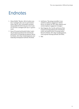 Endnotes
1.	 Elaine Pofeldt, “Shocker: 40% of workers now
have ‘contingent’ jobs, says U.S. government,”
Forbes, May 25, 2015, www.forbes.com/sites/
elainepofeldt/2015/05/25/shocker-40-of-work-
ers-now-have-contingent-jobs-says-u-s-govern-
ment/.
2.	 Karen O’Leonard and Jennifer Krider, Leader-
ship development factbook 2014: Benchmarks
and trends in US leadership development, Bersin
by Deloitte, 2014, http://marketing.bersin.com/
leadership-development-factbook-2014.html.
3.	 Josh Bersin, “Becoming irresistible: A new
model for employee engagement,” Deloitte
Review 16, January 26, 2015, http://dupress.com/
articles/employee-engagement-strategies/.
4.	 Raju Singaraju, Ben Carroll, and Eunyun Park,
Corporate learning factbook 2015: Benchmarks,
trends, and analysis of the US training market,
Bersin by Deloitte, 2015, http://marketing.bersin.
com/corporate-learning-factbook-2015.html.
5.	 Ibid.
The new organization: Different by design
13
 