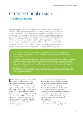 Fast-moving global markets and digital disruption have forced companies to
innovate rapidly, adapt their products and services, and stay closer than ever
to local customers. This has prompted a resurgence of interest in business
organization. Our findings in this area are startling: 92 percent of companies
believe that redesigning the organization is very important or important, making
it No. 1 in ranked importance among this year’s respondents. Companies
are decentralizing authority, moving toward product- and customer-centric
organizations, and forming dynamic networks of highly empowered teams
that communicate and coordinate activities in unique and powerful ways.
IN his book Team of Teams, General Stanley
McChrystal describes how the US mili-
tary’s hierarchical command and control
structure hindered operational success dur-
ing the early stages of the Iraq war.1
After
watching Al-Qaeda disrupt his army and win
battles, McChrystal’s solution was dramatic:
Decentralize authority to highly trained and
empowered teams and develop a real-time
information and operations group to cen-
tralize information and provide all teams
with real-time, accurate data about war
activities everywhere.
McChrystal did not change the formal
structure of the military. Rather, he created a
new structure that allowed for dynamism and
flexibility within the overall organizational
structure. This new structure enabled officers
to quickly move from their administrative
positions to mission-oriented projects for a set
purpose, knowing that they would once again
have a home to return to within the larger
organizational structure after the mission
was completed.
This new mode of organization—a
“network of teams” with a high degree of
Organizational design
The rise of teams
•	 Many companies have already moved away from functional structures: Only 38 percent
of all companies and 24 percent of large companies (>50,000 employees) are functionally
organized today.
•	 The growth of the Millennial demographic, the diversity of global teams, and the need to innovate
and work more closely with customers are driving a new organizational flexibility among high-
performing companies. They are operating as a network of teams alongside traditional structures,
with people moving from team to team rather than remaining in static formal configurations.
•	 Over 80 percent of respondents to this year’s global survey report that they are either currently
restructuring their organization or have recently completed the process. Only 7 percent say they
have no plans to restructure.
The new organization: Different by design
17
 