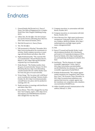 1.	 General Stanley McChrystal et al., Team of
Teams: New Rules of Engagement for a Complex
World (New York: Penguin Publishing Group,
2015).
2.	 Gillian Tett, The Silo Effect: The Peril of Exper-
tise and the Promise of Breaking Down Barriers,
(New York: Simon & Schuster, 2015).
3.	 Ibid; McChrystal et al., Team of Teams.
4.	 Tett, The Silo Effect.
5.	“3M investments in Wroclaw,” November 2014,
http://www.wroclaw.pl/en/3m-investments-in-
wroclaw; Nestlé company executives, in meet-
ings with Josh Bersin and others, May 2014.
6.	 Raghu Krishnamoorthy, “The corporate HQ
is an anachronism,” Harvard Business Review,
March 13, 2015, https://hbr.org/2015/03/the-
corporate-hq-is-an-anachronism.
7.	 Drake Bennett, “The Dunbar number, from
the guru of social networks,” January 10, 2013,
Bloomberg Business, http://www.bloomberg.
com/bw/articles/2013-01-10/the-dunbar-num-
ber-from-the-guru-of-social-networks.
8.	 Vivian Giang, “The ‘two pizza rule’ is Jeff Bezos’
secret to productive meetings,” Business Insider,
October 30, 2013, http://www.businessinsider.
com/jeff-bezos-two-pizza-rule-for-productive-
meetings-2013-10.
9.	 Nestlé executives, in meetings with Josh Bersin
and others, May 2014.
10.	Gwen Moran, “How Uber changed the way they
hire,” Fast Company, April 1, 2014, http://www.
fastcompany.com/3028390/bottom-line/how-
uber-changed-the-way-they-hire.
11.	Company executives, in conversation with Josh
Bersin, October 2015.
12.	Company executives, in conversation with Josh
Bersin, October 2015.
13.	Stacia Sherman Garr, High-impact performance
management: Using goals to focus the 21st-cen-
tury workforce, Bersin by Deloitte, 2014, http://
marketing.bersin.com/high-impact-perfor-
mance-management.html.
14.	Ibid.
15.	Karen O’ Leonard and Jennifer Krider, Leader-
ship development factbook 2014: Benchmarks
and trends in U.S. leadership development (PPT),
Bersin by Deloitte, 2014, http://marketing.ber-
sin.com/leadership-development-factbook-2014.
html.
16.	Josh Bersin, “The five elements of a ‘simply
irresistible’ organization,” Forbes, April 4,
2014, http://www.forbes.com/sites/joshber-
sin/2014/04/04/the-five-elements-of-a-simply-
irresistible-organization/#5a26d70f4cf3.
17.	Krithika Krishnamurthy, “We compete against
market transitions not competitors: John Cham-
bers, Cisco,” The Economic Times, December 14,
2015, http://economictimes.indiatimes.com/
opinion/interviews/we-compete-against-mar-
ket-transitions-not-competitors-john-chambers-
cisco/articleshow/50168070.cms.
18.	Ashley Goodall, personal communication to the
authors, February 11, 2016.
Endnotes
Global Human Capital Trends 2016
24
 