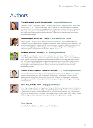 Authors
Tiffany McDowell, Deloitte Consulting LLP | tmcdowell@deloitte.com
Tiffany McDowell is a principal in Deloitte Consulting LLP’s Human Capital practice and serves as the
national leader for the Organization Strategies practice. She has 16 years of business and consulting
experience, delivering operating model, organizational design, talent strategies, decision optimization,
and change management solutions. Her focus is on helping executives in health care effectively lead
their organizations through transformation. McDowell holds an MBA and a doctorate in industrial/
organizational psychology.
Dimple Agarwal, Deloitte MCS Limited | dagarwal@deloitte.com.uk
Dimple Agarwal is the global leader of Organizational Transformation and Talent for the Human
Capital practice. She consults at the C-suite level on operating model and organizational design, HR and
talent strategies, leadership strategies and development, merger integration, and major transformation
programs. Her 20-plus years of consulting experience includes working in the United Kingdom,
Netherlands, France, Switzerland, India, Malaysia, Nigeria, and the UAE.
Don Miller, Deloitte Consulting LLP | domiller@deloitte.com
Don Miller has more than 15 years of industry and consulting experience. In his current role, he
serves on the global leadership team of our Organization Strategies practice, which focuses on helping
clients improve performance by building organization structures to execute new capabilities through
their people and on aligning a business’s capabilities, metrics, processes, and culture with its structure,
leadership, roles, and talent. Miller also helps clients solve some of their top business challenges
by creating tailored workforce transition, strategic change management, talent, and leadership
development solutions.
Tsutomu Okamoto, Deloitte Tohmatsu Consulting LLC | tsokamoto@tohmatsu.jp
Tsutomu Okamoto has almost 20 years of consulting experience with Deloitte Tohmatsu Consulting
Human Capital. He leads the Talent Management and Workforce Planning and Analytics practice
in Japan and has delivered HR consulting services in areas including HR management and strategy
planning, headcount/labor cost management, talent management, organization design, restructuring,
and simplification.
Trevor Page, Deloitte Africa | trepage@deloitte.co.za
Trevor Page is the global leader of Organization Design for the Human Capital practice and is leading its
organization design methodology and global capability development. As a partner in Deloitte’s Human
Capital consulting practice in Africa, Page focuses on business transformation in large companies and
on improving the effectiveness at people at work. He has directed projects related to HR strategy, process,
and technology; strategic organizational change; and large-scale organizational redesign.
Contributors
Andrea Derler, Ben Dollar, Amir Rahnema, and Yves Van Durme
The new organization: Different by design
25
 