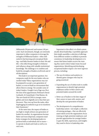 Millennials (59 percent) and women (49 per-
cent). Such investments, though, are extremely
important to allow companies to leverage the
strengths of Millennial leaders—often well-
suited to fast learning and conceptual think-
ing—and Baby Boomer leaders in their 50s and
60s—who often bring strengths in behavior
and influence along with valuable institutional
knowledge. The challenge is to combine and
build the strengths of leaders at all levels and of
all descriptions.
This leads to an important question: Are
companies ready for the new leaders who are
needed today? Many organizations may not
be prepared to accept a new generation of
leaders, or even to build an environment that
allows them to emerge. Yet consider some of
today’s leaders. Google’s Larry Page was 38 at
the time of his appointment; PetSmart’s David
Lenhardt, 43; GameStop’s J. Paul Raines, 46.
This new breed of CEOs is younger, more
global, and more digitally savvy than their pre-
decessors. They rose up from the ranks, often
leapfrogging incumbents to go on to transform
their businesses.6
At the same time, the impact of leaders is
too high to simply jettison one generation of
leaders for another. As organizations become
flatter and more dispersed, companies need
better strategies for developing leaders to
perform both as individuals and in teams—
to operate in dyads and triads as well as on
one’s own.
Important to this effort is to think system-
atically about leadership. A portfolio approach
that simply assembles a selection of offerings
from different vendors is unlikely to promote
consistency in leadership development or to
ensure that future leaders receive the train-
ing they need to direct today’s team-focused
organizations. Identifying and developing
exceptional leaders require a far more rigorous
process, including:
•	 The use of evidence and analytics to
identify game-changers who may be
going unnoticed
•	 Expanding the use of online tools to enable
organizations to identify high-potential
employees earlier in their careers and
potential leaders around the world
•	 Better use of leaders in the later stages of
their careers to team with, mentor, and
develop the next generation of leaders
•	 The development of a comprehensive
leadership system—not simply a collection
of training packages—that can effectively
assess talent across the organization; focus
training on high-potential employees; and
provide opportunities for younger leaders
to gain the skills, experiences, and insights
they need to thrive in leadership roles
Global Human Capital Trends 2016
30
 