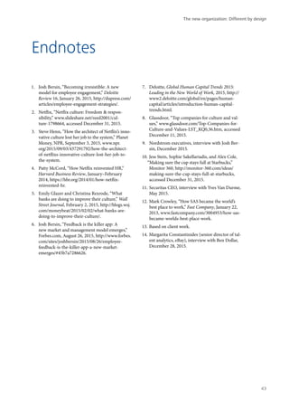 Endnotes
1.	 Josh Bersin, “Becoming irresistible: A new
model for employee engagement,” Deloitte
Review 16, January 26, 2015, http://dupress.com/
articles/employee-engagement-strategies/.
2.	 Netflix, “Netflix culture: Freedom & respon-
sibility,” www.slideshare.net/reed2001/cul-
ture-1798664, accessed December 31, 2015.
3.	 Steve Henn, “How the architect of Netflix’s inno-
vative culture lost her job to the system,” Planet
Money, NPR, September 3, 2015, www.npr.
org/2015/09/03/437291792/how-the-architect-
of-netflixs-innovative-culture-lost-her-job-to-
the-system.
4.	 Patty McCord, “How Netflix reinvented HR,”
Harvard Business Review, January–February
2014, https://hbr.org/2014/01/how-netflix-
reinvented-hr.
5.	 Emily Glazer and Christina Rexrode, “What
banks are doing to improve their culture,” Wall
Street Journal, February 2, 2015, http://blogs.wsj.
com/moneybeat/2015/02/02/what-banks-are-
doing-to-improve-their-culture/.
6.	 Josh Bersin, “Feedback is the killer app: A
new market and management model emerges,”
Forbes.com, August 26, 2015, http://www.forbes.
com/sites/joshbersin/2015/08/26/employee-
feedback-is-the-killer-app-a-new-market-
emerges/#45b7a7286626.
7.	 Deloitte, Global Human Capital Trends 2015:
Leading in the New World of Work, 2015, http://
www2.deloitte.com/global/en/pages/human-
capital/articles/introduction-human-capital-
trends.html.
8.	 Glassdoor, “Top companies for culture and val-
ues,” www.glassdoor.com/Top-Companies-for-
Culture-and-Values-LST_KQ0,36.htm, accessed
December 11, 2015.
9.	 Nordstrom executives, interview with Josh Ber-
sin, December 2015.
10.	Jess Stein, Sophie Sakellariadis, and Alex Cole,
“Making sure the cup stays full at Starbucks,”
Monitor 360, http://monitor-360.com/ideas/
making-sure-the-cup-stays-full-at-starbucks,
accessed December 31, 2015.
11.	Securitas CEO, interview with Yves Van Durme,
May 2015.
12.	Mark Crowley, “How SAS became the world’s
best place to work,” Fast Company, January 22,
2013, www.fastcompany.com/3004953/how-sas-
became-worlds-best-place-work.
13.	Based on client work.
14.	Margarita Constantinides (senior director of tal-
ent analytics, eBay), interview with Ben Dollar,
December 28, 2015.
The new organization: Different by design
43
 
