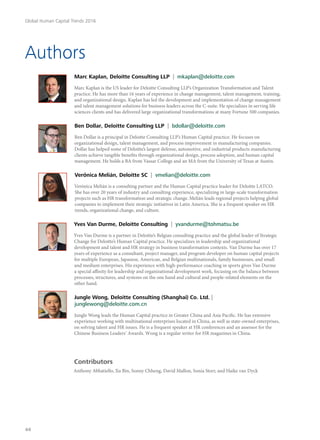 Authors
Marc Kaplan, Deloitte Consulting LLP | mkaplan@deloitte.com
Marc Kaplan is the US leader for Deloitte Consulting LLP’s Organization Transformation and Talent
practice. He has more than 16 years of experience in change management, talent management, training,
and organizational design. Kaplan has led the development and implementation of change management
and talent management solutions for business leaders across the C-suite. He specializes in serving life
sciences clients and has delivered large organizational transformations at many Fortune 500 companies.
Ben Dollar, Deloitte Consulting LLP | bdollar@deloitte.com
Ben Dollar is a principal in Deloitte Consulting LLP’s Human Capital practice. He focuses on
organizational design, talent management, and process improvement in manufacturing companies.
Dollar has helped some of Deloitte’s largest defense, automotive, and industrial products manufacturing
clients achieve tangible benefits through organizational design, process adoption, and human capital
management. He holds a BA from Vassar College and an MA from the University of Texas at Austin.
VerÓnica Melián, Deloitte SC | vmelian@deloitte.com
Verónica Melián is a consulting partner and the Human Capital practice leader for Deloitte LATCO.
She has over 20 years of industry and consulting experience, specializing in large-scale transformation
projects such as HR transformation and strategic change. Melián leads regional projects helping global
companies to implement their strategic initiatives in Latin America. She is a frequent speaker on HR
trends, organizational change, and culture.
Yves Van Durme, Deloitte Consulting | yvandurme@tohmatsu.be
Yves Van Durme is a partner in Deloitte’s Belgian consulting practice and the global leader of Strategic
Change for Deloitte’s Human Capital practice. He specializes in leadership and organizational
development and talent and HR strategy in business transformation contexts. Van Durme has over 17
years of experience as a consultant, project manager, and program developer on human capital projects
for multiple European, Japanese, American, and Belgian multinationals, family businesses, and small
and medium enterprises. His experience with high-performance coaching in sports gives Van Durme
a special affinity for leadership and organizational development work, focusing on the balance between
processes, structures, and systems on the one hand and cultural and people-related elements on the
other hand.
Jungle Wong, Deloitte Consulting (Shanghai) Co. Ltd. |
junglewong@deloitte.com.cn
Jungle Wong leads the Human Capital practice in Greater China and Asia Pacific. He has extensive
experience working with multinational enterprises located in China, as well as state-owned enterprises,
on solving talent and HR issues. He is a frequent speaker at HR conferences and an assessor for the
Chinese Business Leaders’ Awards. Wong is a regular writer for HR magazines in China.
Contributors
Anthony Abbatiello, Xu Bin, Sonny Chheng, David Mallon, Sonia Storr, and Haike van Dyck
Global Human Capital Trends 2016
44
 