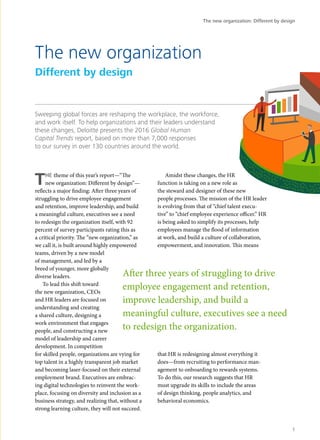 Sweeping global forces are reshaping the workplace, the workforce,
and work itself. To help organizations and their leaders understand
these changes, Deloitte presents the 2016 Global Human
Capital Trends report, based on more than 7,000 responses
to our survey in over 130 countries around the world.
THE theme of this year’s report—“The
new organization: Different by design”—
reflects a major finding: After three years of
struggling to drive employee engagement
and retention, improve leadership, and build
a meaningful culture, executives see a need
to redesign the organization itself, with 92
percent of survey participants rating this as
a critical priority. The “new organization,” as
we call it, is built around highly empowered
teams, driven by a new model
of management, and led by a
breed of younger, more globally
diverse leaders.
To lead this shift toward
the new organization, CEOs
and HR leaders are focused on
understanding and creating
a shared culture, designing a
work environment that engages
people, and constructing a new
model of leadership and career
development. In competition
for skilled people, organizations are vying for
top talent in a highly transparent job market
and becoming laser-focused on their external
employment brand. Executives are embrac-
ing digital technologies to reinvent the work-
place, focusing on diversity and inclusion as a
business strategy, and realizing that, without a
strong learning culture, they will not succeed.
Amidst these changes, the HR
function is taking on a new role as
the steward and designer of these new
people processes. The mission of the HR leader
is evolving from that of “chief talent execu-
tive” to “chief employee experience officer.” HR
is being asked to simplify its processes, help
employees manage the flood of information
at work, and build a culture of collaboration,
empowerment, and innovation. This means
that HR is redesigning almost everything it
does—from recruiting to performance man-
agement to onboarding to rewards systems.
To do this, our research suggests that HR
must upgrade its skills to include the areas
of design thinking, people analytics, and
behavioral economics.
The new organization
Different by design
After three years of struggling to drive
employee engagement and retention,
improve leadership, and build a
meaningful culture, executives see a need
to redesign the organization.
The new organization: Different by design
1
 