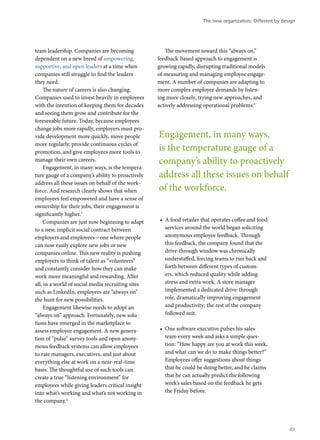 team leadership. Companies are becoming
dependent on a new breed of empowering,
supportive, and open leaders at a time when
companies still struggle to find the leaders
they need.
The nature of careers is also changing.
Companies used to invest heavily in employees
with the intention of keeping them for decades
and seeing them grow and contribute for the
foreseeable future. Today, because employees
change jobs more rapidly, employers must pro-
vide development more quickly, move people
more regularly, provide continuous cycles of
promotion, and give employees more tools to
manage their own careers.
Engagement, in many ways, is the tempera-
ture gauge of a company’s ability to proactively
address all these issues on behalf of the work-
force. And research clearly shows that when
employees feel empowered and have a sense of
ownership for their jobs, their engagement is
significantly higher.3
Companies are just now beginning to adapt
to a new, implicit social contract between
employers and employees—one where people
can now easily explore new jobs or new
companies online. This new reality is pushing
employers to think of talent as “volunteers”
and constantly consider how they can make
work more meaningful and rewarding. After
all, in a world of social media recruiting sites
such as LinkedIn, employees are “always on”
the hunt for new possibilities.
Engagement likewise needs to adopt an
“always on” approach. Fortunately, new solu-
tions have emerged in the marketplace to
assess employee engagement. A new genera-
tion of “pulse” survey tools and open anony-
mous feedback systems can allow employees
to rate managers, executives, and just about
everything else at work on a near-real-time
basis. The thoughtful use of such tools can
create a true “listening environment” for
employees while giving leaders critical insight
into what’s working and what’s not working in
the company.4
The movement toward this “always on,”
feedback-based approach to engagement is
growing rapidly, disrupting traditional models
of measuring and managing employee engage-
ment. A number of companies are adapting to
more complex employee demands by listen-
ing more closely, trying new approaches, and
actively addressing operational problems:5
•	 A food retailer that operates coffee and food
services around the world began soliciting
anonymous employee feedback. Through
this feedback, the company found that the
drive-through window was chronically
understaffed, forcing teams to run back and
forth between different types of custom-
ers, which reduced quality while adding
stress and extra work. A store manager
implemented a dedicated drive-through
role, dramatically improving engagement
and productivity; the rest of the company
followed suit.
•	 One software executive pulses his sales
team every week and asks a simple ques-
tion: “How happy are you at work this week,
and what can we do to make things better?”
Employees offer suggestions about things
that he could be doing better, and he claims
that he can actually predict the following
week’s sales based on the feedback he gets
the Friday before.
Engagement, in many ways,
is the temperature gauge of a
company’s ability to proactively
address all these issues on behalf
of the workforce.
The new organization: Different by design
49
 
