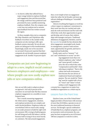 •	 An electric utility that suffered from a
major outage looked at employee feedback
and engagement data and discovered that
the outage could have been predicted (and
prevented) by more carefully monitoring
employee feedback. Now, the company uses
a real-time text analysis tool to monitor
open feedback from line workers around
the region.
As these examples show, just as companies
like Yelp, Glassdoor, and TripAdvisor offer
feedback everywhere in the outside world,
companies are also starting to offer open
feedback systems internally. Yet not all com-
panies are taking part in this transformation.
Surprisingly, nearly one in five executives
we surveyed (18 percent) reported that their
companies do not formally measure employee
engagement at all. Another 54 percent report
they are not fully ready to adopt an always-
on approach. And only 8 percent of the
executives we surveyed state that they measure
employee engagement on a monthly or more
frequent basis.
Nor is merely measuring engagement
the whole answer. Engagement, retention,
and employee productivity are complex and
multi-faceted problems. Employees today are
overwhelmed with too much work, manag-
ers are under pressure to build the right work
environment, HR is trying to build programs
for well-being and work-life balance, and the
business itself is trying to focus more heavily
on customers. The task around engagement,
then, is not simply to have an engagement
index but rather the far broader and more sig-
nificant challenge of building an “irresistible”
organization.6
Almost everything that happens at work has
a direct impact on employees’ commitment to
their work: how they are coached and evalu-
ated; the work environment and the tools with
which they work; their opportunities to grow
and develop; and, of course, their relation-
ships with managers and peers. Traditional
definitions of engagement, therefore, need to
be expanded to include five key elements that
drive engagement: meaningful work, hands-
on management, a positive work environ-
ment, opportunities for growth, and trust in
organizational leadership.
Finally, topics such as “mission,” “val-
ues,” and “contribution to society” are driv-
ing engagement more than ever.
Indeed, employees value “culture”
and “career growth” at almost
twice the rate at which they value
“compensation and benefits” when
selecting an employer.7
That is why
culture and work environment
have become the new drivers of
employment brand and employee
passion. The new model for “listen-
ing” must be coupled with a focus
on “vision” and “values” in lead-
ership as well. Engagement with
a mission has a magnetism no matter how
troubled an organization as a whole may be.
Lessons from the front lines
Quicken Loans, one of the United States’
largest providers of home loans with revenues
of more than $2.8 billion, operates in one of
the most traditional businesses in financial
services. Yet through a special combination
of leadership focus, employee programs, and
an innovative work environment, the com-
pany has been recognized as one of Fortune’s
100 best companies to work for in 2014,
Companies are just now beginning to
adapt to a new, implicit social contract
between employers and employees—one
where people can now easily explore new
jobs or new companies online.
Global Human Capital Trends 2016
50
 