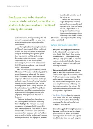 scale up successes. Trying something that did
not work became acceptable—in some ways
a sign of tangible progress toward a culture
of innovation.
As they explored new learning formats, the
GTD team’s attention shifted from traditional
courses and programs pushed to employees
solely via the learning management system
(less important in any high-performing
learning organization), to more employee-
driven solutions such as mobile perfor-
mance support, massive open online courses
(MOOCs), on-demand micro-learning, and
online communities.
One new learning platform taking off with
MasterCard’s Operations & Technology (O&T)
group, for example, is Degreed. The system,
which enables self-serve career development,
empowers individuals and subject matter spe-
cialists to curate their own learning “playlists,”
mixing and matching internal and external
learning content from a variety of sources and
formats. Articles, videos, MOOCs, podcasts,
and webinars can all be woven together into
a personalized learning experience to help
employees develop the skills they want to
focus on.
The initial feedback from the roll-out to
the company’s O&T function is promising.
Stories highlight that managers and profes-
sionals now feel equipped with tools to drive
their own development. “I am willing to invest
more into the tool because it will follow me
no matter where my career takes me,” said one
systems analyst. Similar feedback will continue
to emerge as MasterCard deploys the platform
more broadly across the rest of
the enterprise.
MasterCard is in the early
stages of its journey toward a
culture of entrepreneurship and
empowerment. However, having
the GTD organization act as a
living example of this new cul-
ture through its own experimen-
tal approach has already enabled
it to become a meaningful catalyst for change
within MasterCard.
Where companies can start
•	 Recognize that employee-learners are
in the driver’s seat: Learning organiza-
tions should think deeply about how the
user experiences a company’s learning
offerings. Employees need to be viewed as
customers to be satisfied, rather than as
students to be pressured into traditional
learning classrooms.
•	 Become comfortable with the shift from
push to pull: Switching from a content-
centric “push” approach to a learner-centric
“pull” approach requires a cultural shift
within learning organizations. Giving up
full control over learning content, sched-
ules, and platforms may not be easy, but
learning organizations that embrace this
shift can deliver more effective learning
throughout the organization.
•	 Use design thinking: Learning organiza-
tions should think less about developing
content and more about the month-by-
month, day-by-day, and hour-by-hour
experience of the learner.
•	 Use technology to drive employee-centric
learning: Mobile, social, and web-based
platforms that can deliver on-demand
learning content are “must-have” capabili-
ties. The best systems can easily integrate
Employees need to be viewed as
customers to be satisfied, rather than as
students to be pressured into traditional
learning classrooms.
Global Human Capital Trends 2016
62
 