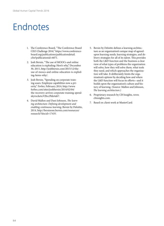 Endnotes
1.	 The Conference Board, “The Conference Board
CEO Challenge 2016,” https://www.conference-
board.org/publications/publicationdetail.
cfm?publicationid=6071.
2.	 Josh Bersin, “The use of MOOCs and online
education is exploding: Here’s why,” December
30, 2015, http://joshbersin.com/2015/12/the-
use-of-moocs-and-online-education-is-explod-
ing-heres-why/.
3.	 Josh Bersin, “Spending on corporate train-
ing soars: Employee capabilities now a pri-
ority,” Forbes, February 2014, http://www.
forbes.com/sites/joshbersin/2014/02/04/
the-recovery-arrives-corporate-training-spend-
skyrockets/#2bccf9de4ab7.
4.	 David Mallon and Dani Johnson, The learn-
ing architecture: Defining development and
enabling continuous learning, Bersin by Deloitte,
2014, http://bersinone.bersin.com/resources/
research/?docid=17435.
5.	 Bersin by Deloitte defines a learning architec-
ture as an organization’s unique map of agreed-
upon learning needs, learning strategies, and de-
livery strategies for all of its talent. This provides
both the L&D function and the business a clear
view of what types of problems the organization
will solve, how they will solve them, what tools
they need, and which approaches the organiza-
tion will take. It deliberately limits the orga-
nization’s options by deciding how and where
the L&D function will focus its efforts—and it
builds upon the organization’s culture and his-
tory of learning. (Source: Mallon and Johnson,
The learning architecture.)
6.	 Proprietary research by CB Insights, www.
cbinsights.com.
7.	 Based on client work at MasterCard.
Global Human Capital Trends 2016
64
 