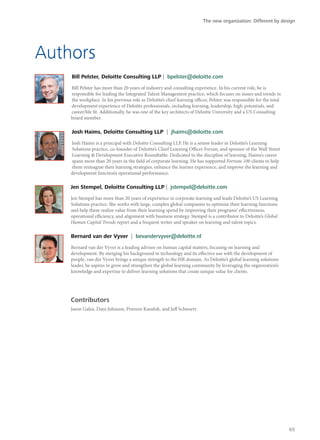 Authors
Bill Pelster, Deloitte Consulting LLP | bpelster@deloitte.com
Bill Pelster has more than 20 years of industry and consulting experience. In his current role, he is
responsible for leading the Integrated Talent Management practice, which focuses on issues and trends in
the workplace. In his previous role as Deloitte’s chief learning officer, Pelster was responsible for the total
development experience of Deloitte professionals, including learning, leadership, high-potentials, and
career/life fit. Additionally, he was one of the key architects of Deloitte University and a US Consulting
board member.
Josh Haims, Deloitte Consulting LLP | jhaims@deloitte.com
Josh Haims is a principal with Deloitte Consulting LLP. He is a senior leader in Deloitte’s Learning
Solutions practice, co-founder of Deloitte’s Chief Learning Officer Forum, and sponsor of the Wall Street
Learning & Development Executive Roundtable. Dedicated to the discipline of learning, Haims’s career
spans more than 20 years in the field of corporate learning. He has supported Fortune 100 clients to help
them reimagine their learning strategies, enhance the learner experience, and improve the learning and
development function’s operational performance.
Jen Stempel, Deloitte Consulting LLP | jstempel@deloitte.com
Jen Stempel has more than 20 years of experience in corporate learning and leads Deloitte’s US Learning
Solutions practice. She works with large, complex global companies to optimize their learning functions
and help them realize value from their learning spend by improving their programs’ effectiveness,
operational efficiency, and alignment with business strategy. Stempel is a contributor to Deloitte’s Global
Human Capital Trends report and a frequent writer and speaker on learning and talent topics.
Bernard van der Vyver | bevandervyver@deloitte.nl
Bernard van der Vyver is a leading advisor on human capital matters, focusing on learning and
development. By merging his background in technology and its effective use with the development of
people, van der Vyver brings a unique strength to the HR domain. As Deloitte’s global learning solutions
leader, he aspires to grow and strengthen the global learning community by leveraging the organization’s
knowledge and expertise to deliver learning solutions that create unique value for clients.
Contributors
Jason Galea, Dani Johnson, Praveen Kaushik, and Jeff Schwartz
The new organization: Different by design
65
 