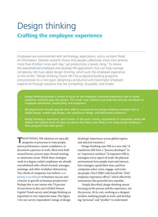 Employees are overwhelmed with technology, applications, and a constant flood
of information. Deloitte research shows that people collectively check their phones
more than 8 billion times each day,1
yet productivity is barely rising.2
To relieve
the overwhelmed employee and develop HR applications that can help manage
complexity, HR must adopt design thinking, which puts the employee experience
at the center.3
Design thinking moves HR’s focus beyond building programs
and processes to a new goal: designing a productive and meaningful employee
experience through solutions that are compelling, enjoyable, and simple.
TRADITIONAL HR solutions are typically
programs or processes to train people,
assess performance, ensure compliance, or
document a practice at work. Most were built
around forms, process steps, formal training,
or classroom events. While these strategies
work to a degree, today’s employees are already
overwhelmed with a flood of email, messages,
meetings, and other workplace distractions.
Two-thirds of companies now believe com-
plexity is an obstacle to business success and
a barrier to growth in business productivity.5
Perhaps this is one reason why 79 percent
of executives in this year’s Global Human
Capital Trends survey rated design thinking an
important or very important issue. (See figure
1 for our survey respondents’ ratings of design
thinking’s importance across global regions
and selected countries.)
Design thinking casts HR in a new role.6
It
transforms HR from a “process developer” to
an “experience architect.” It empowers HR to
reimagine every aspect of work: the physical
environment; how people meet and interact;
how managers spend their time; and how
companies select, train, engage, and evalu-
ate people. One CHRO calls herself the “chief
employee experience officer,” which effectively
summarizes this powerful new mandate.
Simply described, design thinking means
focusing on the person and the experience, not
the process. At its core, working as a designer
involves studying people at work, and develop-
ing “personas” and “profiles” to understand
Design thinking
Crafting the employee experience
•	 Design thinking provides a means to focus on the employee’s personal experience and to create
processes centered upon the worker. The result: new solutions and tools that directly contribute to
employee satisfaction, productivity, and enjoyment.
•	 HR departments should upgrade their skills to incorporate key design thinking concepts such as
digital design, mobile app design, user experience design, and behavioral economics.
•	 Design thinking is important, and it works. In this year’s survey, respondents at companies where HR
delivers the highest levels of value are almost five times more likely to be using design thinking in
their programs than their peers.4
 