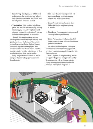 •	 Prototyping: Developing low-fidelity tools
and solutions that were tested and refined
multiple times to allow for “fast failure” and
the integration of lessons learned
•	 Visualisation: Using persona-based blue-
prints that describe the onboarding journey
in an engaging way, allowing leaders and
others to emulate the project team’s journey
and increase engagement in the design.
Through this design thinking process,
Telstra gained important insights into key pain
points, needs, and challenges of the current
onboarding process during the first 90 days.
The research proved that employees who
succeeded in the first 90-day period were far
more productive over the entire course of their
employment than those who struggled.
Using insights from this research, Telstra
designed the onboarding approach around
four elements:
•	 Join: Make the experience personal, but
also easy and clear on how to quickly
become part of the organization
•	 Learn: Provide time and space to allow
for key learning to happen as quickly
as possible
•	 Contribute: Provide guidance, support, and
coaching to foster productivity
•	 Grow: Provide acknowledgement and cel-
ebrate achievements to motivate continuous
growth in a new role
The result: Productivity rose, employees
became more committed and engaged, and
new hires became more quickly integrated into
the organization.
Now a huge fan of design thinking, Telstra
has applied the process to improve leadership
development, the HR services experience,
change management programs, and other
employee development programs.22
The new organization: Different by design
71
 