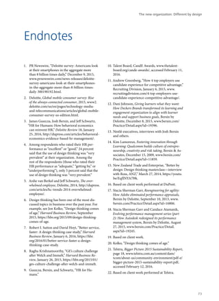 Endnotes
1.	 PR Newswire, “Deloitte survey: Americans look
at their smartphones in the aggregate more
than 8 billion times daily,” December 9, 2015,
www.prnewswire.com/news-releases/deloitte-
survey-americans-look-at-their-smartphones-
in-the-aggregate-more-than-8-billion-times-
daily-300190192.html.
2.	 Deloitte, Global mobile consumer survey: Rise
of the always-connected consumer, 2015, www2.
deloitte.com/us/en/pages/technology-media-
and-telecommunications/articles/global-mobile-
consumer-survey-us-edition.html.
3.	 James Guszcza, Josh Bersin, and Jeff Schwartz,
“HR for Humans: How behavioral economics
can reinvent HR,” Deloitte Review 18, January
25, 2016, http://dupress.com/articles/behavioral-
economics-evidence-based-hr-management/.
4.	 Among respondents who rated their HR per-
formance as “excellent” or “good,” 24 percent
said that the use of design thinking was “very
prevalent” at their organization. Among the
rest of the respondents (those who rated their
HR performance as “adequate,” “getting by,” or
“underperforming”), only 5 percent said that the
use of design thinking was “very prevalent.”
5.	 Ardie van Berkel and Jeff Schwartz, The over-
whelmed employee, Deloitte, 2014, http://dupress.
com/articles/hc-trends-2014-overwhelmed-
employee/.
6.	 Design thinking has been one of the most dis-
cussed topics in business over the past year. For
example, see Jon Kolko, “Design thinking comes
of age,” Harvard Business Review, September
2015, https://hbr.org/2015/09/design-thinking-
comes-of-age.
7.	 Robert I. Sutton and David Hoyt, “Better service,
faster: A design thinking case study,” Harvard
Business Review, January 6, 2016, https://hbr.
org/2016/01/better-service-faster-a-design-
thinking-case-study.
8.	 Raghu Krishnamoorthy, “GE’s culture challenge
after Welch and Immelt,” Harvard Business Re-
view, January 26, 2015, https://hbr.org/2015/01/
ges-culture-challenge-after-welch-and-immelt.
9.	 Guszcza, Bersin, and Schwartz, “HR for Hu-
mans.”
10.	Talent Board, CandE Awards, www.thetalent-
board.org/cande-awards/, accessed February 11,
2016.
11.	Andrew Greenberg, “How 4 top employers use
candidate experience for competitive advantage,”
Recruiting Division, January 6, 2015, www.
recruitingdivision.com/4-top-employers-use-
candidate-experience-competitive-advantage/.
12.	Dani Johnson, Giving learners what they want:
How Deckers Brands transformed its learning and
engagement organization to align with learner
needs and support business goals, Bersin by
Deloitte, December 8, 2015, www.bersin.com/
Practice/Detail.aspx?id=19396.
13.	Nestlé executives, interviews with Josh Bersin
and others.
14.	Kim Lamoreux, Fostering innovation through
Learning: Qualcomm builds culture of entrepre-
neurship, creativity and risk taking, Bersin & As-
sociates, December 15, 2009, www.bersin.com/
Practice/Detail.aspx?id=11859.
15.	New Zealand Trade and Enterprise, “Better by
design: Design thinking masterclass—interview
with Ross, ANZ,” March 27, 2014, https://youtu.
be/EqfINYA7l9k.
16.	Based on client work performed at DuPont.
17.	Stacia Sherman Garr, Reengineering for agility:
How Adobe eliminated performance appraisals,
Bersin by Deloitte, September 10, 2013, www.
bersin.com/Practice/Detail.aspx?id=16806.
18.	Stacia Sherman Garr and Candace Atamanik,
Evolving performance management series (part
2): How Autodesk redesigned its performance
management system, Bersin by Deloitte, August
27, 2015, www.bersin.com/Practice/Detail.
aspx?id=19245.
19.	Based on client work.
20.	Kolko, “Design thinking comes of age.”
21.	Telstra, Bigger Picture 2015 Sustainability Report,
page 18, www.telstra.com.au/content/dam/
tcom/about-us/community-environment/pdf-e/
bigger-picture-2015-sustainability-report.pdf,
accessed February 12, 2016.
22.	Based on client work performed at Telstra.
The new organization: Different by design
73
 
