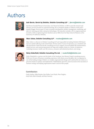 Authors
Josh Bersin, Bersin by Deloitte, Deloitte Consulting LLP | jbersin@deloitte.com
Josh Bersin founded Bersin & Associates, now Bersin by Deloitte, in 2001 to provide research and
advisory services focused on corporate learning. He is a frequent speaker at industry events and a
popular blogger. Bersin spent 25 years in product development, product management, marketing, and
sales of e-learning and other enterprise technologies. His education includes a BS in engineering from
Cornell, an MS in engineering from Stanford, and an MBA from the Haas School of Business at the
University of California, Berkeley.
Marc Solow, Deloitte Consulting LLP | msolow@deloitte.com
Marc Solow is a director in Deloitte Consulting LLP and responsible for leading Deloitte’s HR Shared
Services market offering in the United States. He has nearly 25 years of experience as a consultant and
HR practitioner. Solow has led the consulting services in support of several global HR transformation,
shared services, and outsourcing projects for large and complex clients in a variety of industries,
including insurance, health care, life sciences, consumer and industrial products, and energy.
Nicky Wakefield, Deloitte Consulting Pte Ltd. | nwakefield@deloitte.com
Nicky Wakefield is a partner and the leader of the Southeast Asia Human Capital consulting practice.
With over 20 years of business consulting experience with clients across the globe, she is recognized as
one of the leading strategic thinkers on complex organizational change and is admired by her clients as a
practical, hands-on advisor and implementer. Wakefield has spent her career focused on the execution of
business strategy and helping organizations make it real for their people.
Contributors
Garth Andrus, Mike Brinker, Ben Dollar, Leon Doyle, Peter Hughes,
Andy Peck, Ruth Schmidt, and Kate Sweeney
Global Human Capital Trends 2016
74
 