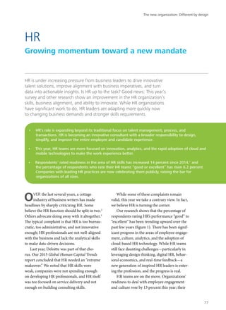 HR is under increasing pressure from business leaders to drive innovative
talent solutions, improve alignment with business imperatives, and turn
data into actionable insights. Is HR up to the task? Good news: This year’s
survey and other research show an improvement in the HR organization’s
skills, business alignment, and ability to innovate. While HR organizations
have significant work to do, HR leaders are adapting more quickly now
to changing business demands and stronger skills requirements.
OVER the last several years, a cottage
industry of business writers has made
headlines by sharply criticizing HR. Some
believe the HR function should be split in two.2
Others advocate doing away with it altogether.3
The typical complaint is that HR is too bureau-
cratic, too administrative, and not innovative
enough; HR professionals are not well-aligned
with the business and lack the analytical skills
to make data-driven decisions.
Last year, Deloitte was part of that cho-
rus. Our 2015 Global Human Capital Trends
report concluded that HR needed an “extreme
makeover.” We noted that HR skills were
weak, companies were not spending enough
on developing HR professionals, and HR itself
was too focused on service delivery and not
enough on building consulting skills.
While some of these complaints remain
valid, this year we take a contrary view. In fact,
we believe HR is turning the corner.
Our research shows that the percentage of
respondents rating HR’s performance “good” to
“excellent” has been trending upward over the
past few years (figure 1). There has been signif-
icant progress in the areas of employee engage-
ment, culture, analytics, and the adoption of
cloud-based HR technology. While HR teams
still face daunting challenges—particularly in
leveraging design thinking, digital HR, behav-
ioral economics, and real-time feedback—a
new generation of inspired HR leaders is enter-
ing the profession, and the progress is real.
HR teams are on the move. Organizations’
readiness to deal with employee engagement
and culture rose by 13 percent this year; their
HR
Growing momentum toward a new mandate
•	 HR’s role is expanding beyond its traditional focus on talent management, process, and
transactions. HR is becoming an innovative consultant with a broader responsibility to design,
simplify, and improve the entire employee and candidate experience.
•	 This year, HR teams are more focused on innovation, analytics, and the rapid adoption of cloud and
mobile technologies to make the work experience better.
•	 Respondents’ rated readiness in the area of HR skills has increased 14 percent since 2014,1
and
the percentage of respondents who rate their HR teams “good or excellent” has risen 6.2 percent.
Companies with leading HR practices are now celebrating them publicly, raising the bar for
organizations of all sizes.
The new organization: Different by design
77
 