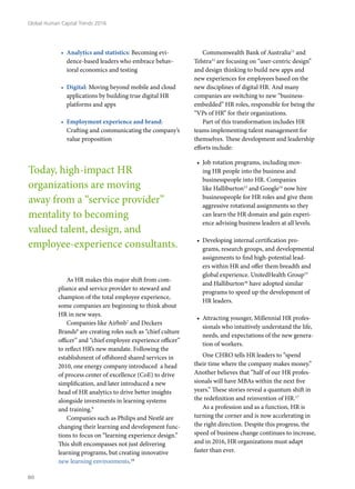 •	 Analytics and statistics: Becoming evi-
dence-based leaders who embrace behav-
ioral economics and testing
•	 Digital: Moving beyond mobile and cloud
applications by building true digital HR
platforms and apps
•	 Employment experience and brand:
Crafting and communicating the company’s
value proposition
As HR makes this major shift from com-
pliance and service provider to steward and
champion of the total employee experience,
some companies are beginning to think about
HR in new ways.
Companies like Airbnb7
and Deckers
Brands8
are creating roles such as “chief culture
officer” and “chief employee experience officer”
to reflect HR’s new mandate. Following the
establishment of offshored shared services in
2010, one energy company introduced a head
of process center of excellence (CoE) to drive
simplification, and later introduced a new
head of HR analytics to drive better insights
alongside investments in learning systems
and training.9
Companies such as Philips and Nestlé are
changing their learning and development func-
tions to focus on “learning experience design.”
This shift encompasses not just delivering
learning programs, but creating innovative
new learning environments.10
Commonwealth Bank of Australia11
and
Telstra12
are focusing on “user-centric design”
and design thinking to build new apps and
new experiences for employees based on the
new disciplines of digital HR. And many
companies are switching to new “business-
embedded” HR roles, responsible for being the
“VPs of HR” for their organizations.
Part of this transformation includes HR
teams implementing talent management for
themselves. These development and leadership
efforts include:
•	 Job rotation programs, including mov-
ing HR people into the business and
businesspeople into HR. Companies
like Halliburton13
and Google14
now hire
businesspeople for HR roles and give them
aggressive rotational assignments so they
can learn the HR domain and gain experi-
ence advising business leaders at all levels.
•	 Developing internal certification pro-
grams, research groups, and developmental
assignments to find high-potential lead-
ers within HR and offer them breadth and
global experience. UnitedHealth Group15
and Halliburton16
have adopted similar
programs to speed up the development of
HR leaders.
•	 Attracting younger, Millennial HR profes-
sionals who intuitively understand the life,
needs, and expectations of the new genera-
tion of workers.
One CHRO tells HR leaders to “spend
their time where the company makes money.”
Another believes that “half of our HR profes-
sionals will have MBAs within the next five
years.” These stories reveal a quantum shift in
the redefinition and reinvention of HR.17
As a profession and as a function, HR is
turning the corner and is now accelerating in
the right direction. Despite this progress, the
speed of business change continues to increase,
and in 2016, HR organizations must adapt
faster than ever.
Today, high-impact HR
organizations are moving
away from a “service provider”
mentality to becoming
valued talent, design, and
employee-experience consultants.
Global Human Capital Trends 2016
80
 