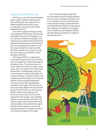 Lessons from the front lines
EDF Energy is one of the United Kingdom’s
largest energy companies, employing more
than 14,000 people. The company serves 5
million residential and business custom-
ers and produces 20 percent of the United
Kingdom’s electricity.18
In an effort to optimize training, learning,
and development, EDF Energy is introducing a
sustainable framework for developing its cur-
rent and future workforce by building a series
of business line academies (BLAs) that provide
professional education, personal development,
and career development for employees in all
the company’s major functional areas (HR,
IT, finance, and other service functions). The
first such academy was the HR BLA, which
launched in May 2014.
EDF Energy’s HR BLA is supported by
senior business sponsors from across the busi-
ness and managed by a dedicated learning and
development team. The company used a sys-
tematic approach to build a curriculum, assess-
ments, and career models for the 500-plus HR
professionals—including health, safety, and
environment staff—employed throughout the
company. While the curriculum is based on the
competency model developed by the Chartered
Institute of Personnel and Development,19
which describes the skills and capabilities
needed for a wide range of HR roles, the con-
tent is specifically adapted to the needs of EDF
Energy. The BLA includes an online learning
platform, digital tools, competency self-
assessments, career maps, and formal train-
ing programs (for example, course schedules,
webinars, reading materials, and videos). The
company assigns senior learning and develop-
ment specialists to help subject matter experts
develop custom programs to make sure all
training investments are relevant to local busi-
ness priorities throughout EDF Energy.
Now 18 months old, EDF Energy’s HR
BLA has already saved EDF Energy significant
money in ad-hoc training and education costs.
It is an example of a new breed of HR profes-
sional programs starting to emerge that focus
on keeping HR professionals up to date, giving
them ongoing career guidance, encouraging
them to collaborate, and making the HR func-
tion fully aligned and skilled in its support of
business operations.20
The new organization: Different by design
81
 