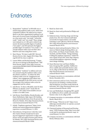 Endnotes
1.	 Respondents’ “readiness” in HR skills was as-
sessed using readiness index scores, which were
computed as follows: We asked survey respon-
dents to rate their organization’s readiness to ad-
dress each of several issues (including HR skills)
on a four-point scale: “not ready,” “somewhat
ready,” “ready,” and “very ready.” These ratings
were indexed on a 0–100 scale in which 0 rep-
resents the lowest possible degree of readiness
(“not ready”), and 100 represents the highest
possible degree of readiness (“very ready”). An
overall readiness index score was then calcu-
lated for each issue using these scores.
2.	 Ram Charan, “It’s time to split HR,” Harvard
Business Review, July–August 2014, https://hbr.
org/2014/07/its-time-to-split-hr.
3.	 Lauren Weber and Rachel Feintzeig, “Compa-
nies say no to having an HR department,” Wall
Street Journal, April 9, 2014, http://www.wsj.
com/articles/SB100014240527023048190045794
89603299910562.
4.	 Respondents’ “readiness” to address each area
was assessed using the readiness index scores
described in endnote 1. To obtain the 2016
readiness index score for “engagement and
culture,” since engagement and culture were
assessed separately in the 2016 survey, we took
the average of the readiness index scores for
engagement and for culture.
5.	 Josh Bersin, “Is there a HR skills crisis? Or does
HR have an identity crisis?” Inside HR, De-
cember 3, 2015, http://www.insidehr.com.au/
is-there-a-hr-skills-crisis/.
6.	 Josh Bersin, David Mallon, Brenda Kowske, and
Karen Shellenback, High-impact HR: Building
organizational performance from the ground up,
Bersin by Deloitte, 2014, http://bersinone.bersin.
com/resources/research/?docid=17743.
7.	 Airbnb, “Employee experience,” https://www.
airbnb.com/careers/departments/employee-
experience, accessed February 11, 2016.
8.	 Dani Johnson, Giving learners what they want:
How Deckers Brands transformed its learn-
ing and engagement organization to align with
learner needs and support business goals, Bersin
by Deloitte, 2015, http://bersinone.bersin.com/
resources/research/?docid=19396.
9.	 Based on client work.
10.	Based on client work performed at Philips and
Nestlé.
11.	Katherine Jones, Fostering change and driving
productivity: How the Commonwealth Bank
of Australia leveraged analytics and mobile
technology to spur efficiency, Bersin by Deloitte,
2015, http://bersinone.bersin.com/resources/
research/?docid=18735.
12.	Based on client work performed at Telstra. For
more on Telstra’s design thinking efforts, see
Erica Volini, Art Mazor, Frank Schaefer, Akio
Tsuchida, and Brett Walsh, “Design thinking:
Crafting the employee experience,” Global Hu-
man Capital Trends 2016, 2016, http://dupress.
com/articles/employee-experience-manage-
ment-design-thinking.
13.	Stacia Sherman Garr and Karen Shellen-
back, Energizing HR’s capability: Halliburton
drives scalable and sustainable business value
via its college of HR, Bersin by Deloitte, 2015,
http://bersinone.bersin.com/resources/
research/?docid=19304.
14.	Company executives, in conversations with Josh
Bersin, December 2015.
15.	Kim Lamoureux and Laci Loew, Twenty-five
best practices for building a multilevel leader-
ship development curriculum model, Bersin &
Associates, 2011, http://bersinone.bersin.com/
resources/research/?docid=13959.
16.	Garr and Shellenback, Energizing HR’s capabil-
ity: Halliburton drives scalable and sustainable
business value via its college of HR.
17.	Company executives, in conversations with Josh
Bersin, March 2015.
18.	EDF Energy, “What do we do?,” https://www.
edfenergy.com/about/how-we-operate, accessed
February 10, 2016.
19.	Chartered Institute of Personnel and Develop-
ment, “CIPD Profession Map,” http://www.cipd.
co.uk/cipd-hr-profession/profession-map/, ac-
cessed January 14, 2016.
20.	Company executives, in conversations with Josh
Bersin, February 2016.
The new organization: Different by design
83
 