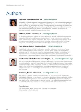 Authors
Erica Volini, Deloitte Consulting LLP | evolini@deloitte.com
As the leader of Deloitte Consulting LLP’s HR Transformation practice, Erica Volini is responsible for the
overall strategy, financial performance, and delivery of HR Transformation services across the United
States. Throughout her career, Volini has worked with organizations to determine how best to deliver HR
services that enable global growth and drive enhanced profitability. Volini serves on Deloitte Consulting
LLP’s board of directors and on the Human Capital management committee, and also sits on the
governance committee for the firm’s campus recruiting efforts.
Art Mazor, Deloitte Consulting LLP | amazor@deloitte.com
Art Mazor is Deloitte’s global leader for HR Service Delivery and a thought leader in HR transformation
strategy. He collaborates with global clients to achieve business impact with a focus on transforming
human capital strategies, programs, and services. With a balance of strategic planning, operating model
and organizational design, process transformation, technology deployment, governance, and change
management, Mazor helps generate tangible results through innovative and pragmatic solutions.
Frank Schaefer, Deloitte Consulting GmbH | frschaefer@deloitte.de
Frank Schaefer leads Deloitte’s HR Transformation service line in Germany. With 20 years of human
capital consulting experience, he has a strong track record in various aspects of HR transformation,
including overall HR service delivery model/HR organization design, HR shared services design and
implementation, HR outsourcing, and retained HR/HR business partner organization design and
implementation. Schaefer is also the global Human Capital practice leader for the manufacturing industry.
Akio Tsuchida, Deloitte Tohmatsu Consulting Co., Ltd | akitsuchida@tohmatsu.co.jp
Akio Tsuchida is the Human Capital leader in Japan. With more than 15 years of human capital consulting
experience, he has rich expertise in total rewards and performance management, executive compensation,
workforce planning, and talent management. Tsuchida has led large-scale business transformation projects
related to cross-border mergers and acquisitions, post-merger integration, corporate restructuring,
and globalization. He has a master’s degree in labor relations and human resources from Michigan
State University.
Brett Walsh, Deloitte MCS Limited | bcwalsh@deloitte.co.uk
Brett Walsh leads Deloitte’s global Human Capital practice and also serves as the HR Transformation
practice leader for Deloitte UK. As a Deloitte UK partner, he consults with executives around the world on
HR strategy, merger integration, and major transformation and technology programs, including back-
office shared services and outsourcing. His particular expertise is in HR and change management. Walsh
has an MBA from Warwick University and is a fellow of the Institute of Business Consultants.
Contributors
Gary Johnsen, David Mallon, Pascal Occean, Amy Sobey, Michael Stephan,
Nicky Wakefield, and Roberta Yoshida
Global Human Capital Trends 2016
84
 