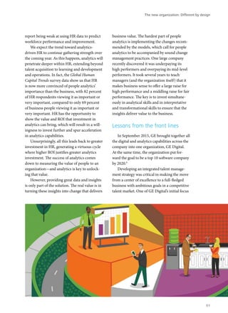 report being weak at using HR data to predict
workforce performance and improvement.
We expect the trend toward analytics-
driven HR to continue gathering strength over
the coming year. As this happens, analytics will
penetrate deeper within HR, extending beyond
talent acquisition to learning and development
and operations. In fact, the Global Human
Capital Trends survey data show us that HR
is now more convinced of people analytics’
importance than the business, with 82 percent
of HR respondents viewing it as important or
very important, compared to only 69 percent
of business people viewing it as important or
very important. HR has the opportunity to
show the value and ROI that investment in
analytics can bring, which will result in a will-
ingness to invest further and spur acceleration
in analytics capabilities.
Unsurprisingly, all this leads back to greater
investment in HR, generating a virtuous cycle
where higher ROI justifies greater analytics
investment. The success of analytics comes
down to measuring the value of people to an
organization—and analytics is key to unlock-
ing that value.
However, providing great data and insights
is only part of the solution. The real value is in
turning these insights into change that delivers
business value. The hardest part of people
analytics is implementing the changes recom-
mended by the models, which call for people
analytics to be accompanied by sound change
management practices. One large company
recently discovered it was underpaying its
high performers and overpaying its mid-level
performers. It took several years to teach
managers (and the organization itself) that it
makes business sense to offer a large raise for
high performance and a middling raise for fair
performance. The key is to invest simultane-
ously in analytical skills and in interpretative
and transformational skills to ensure that the
insights deliver value to the business.
Lessons from the front lines
In September 2015, GE brought together all
the digital and analytics capabilities across the
company into one organization, GE Digital.
At the same time, the organization put for-
ward the goal to be a top 10 software company
by 2020.9
Developing an integrated talent manage-
ment strategy was critical in making the move
from a center of excellence to a full-fledged
business with ambitious goals in a competitive
talent market. One of GE Digital’s initial focus
The new organization: Different by design
91
 