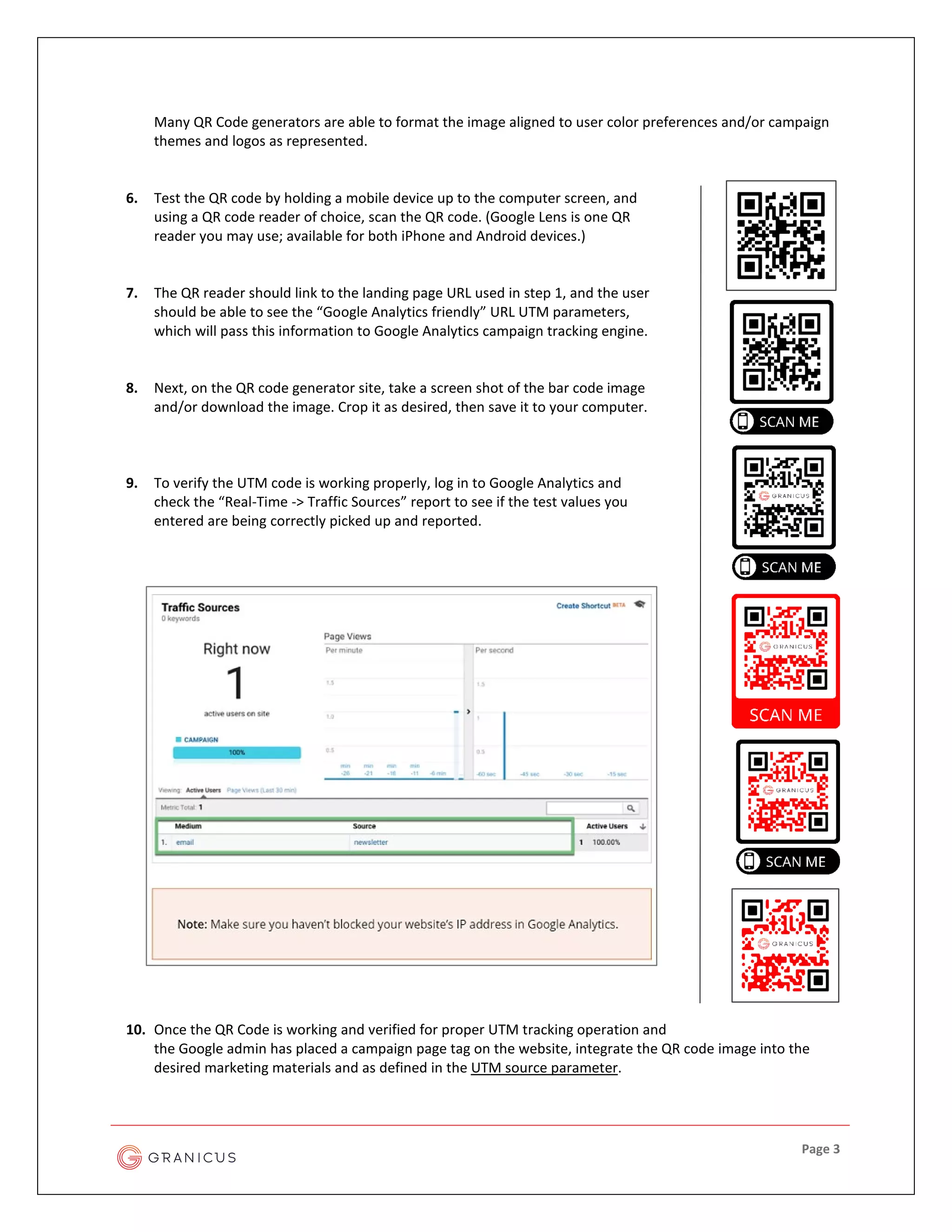 Page 3
Many QR Code generators are able to format the image aligned to user color preferences and/or campaign
themes and logos as represented.
6. Test the QR code by holding a mobile device up to the computer screen, and
using a QR code reader of choice, scan the QR code. (Google Lens is one QR
reader you may use; available for both iPhone and Android devices.)
7. The QR reader should link to the landing page URL used in step 1, and the user
should be able to see the “Google Analytics friendly” URL UTM parameters,
which will pass this information to Google Analytics campaign tracking engine.
8. Next, on the QR code generator site, take a screen shot of the bar code image
and/or download the image. Crop it as desired, then save it to your computer.
9. To verify the UTM code is working properly, log in to Google Analytics and
check the “Real-Time -> Traffic Sources” report to see if the test values you
entered are being correctly picked up and reported.
10. Once the QR Code is working and verified for proper UTM tracking operation and
the Google admin has placed a campaign page tag on the website, integrate the QR code image into the
desired marketing materials and as defined in the UTM source parameter.
 