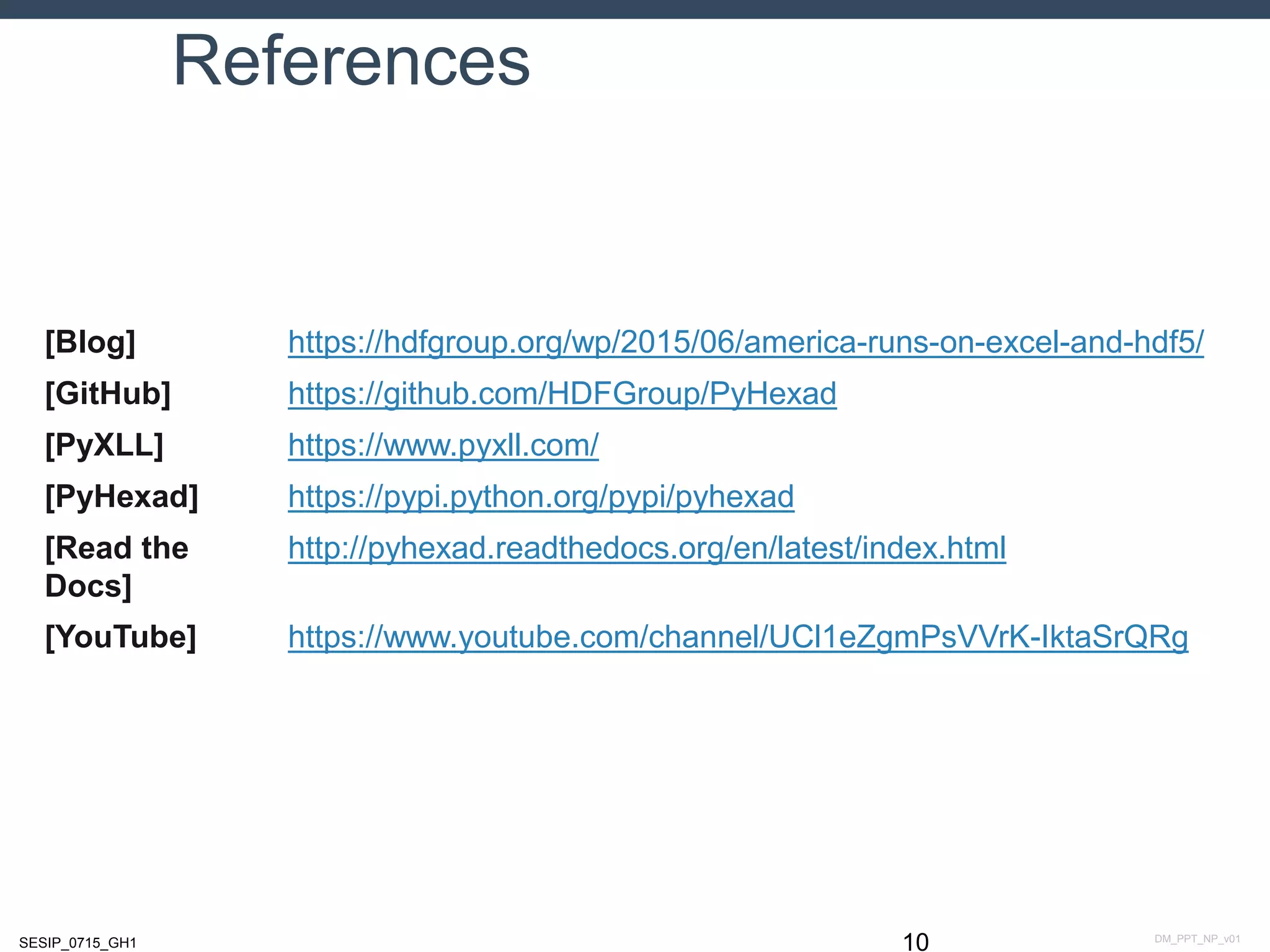 DM_PPT_NP_v01SESIP_0715_GH1
References
10
[Blog] https://hdfgroup.org/wp/2015/06/america-runs-on-excel-and-hdf5/
[GitHub] https://github.com/HDFGroup/PyHexad
[PyXLL] https://www.pyxll.com/
[PyHexad] https://pypi.python.org/pypi/pyhexad
[Read the
Docs]
http://pyhexad.readthedocs.org/en/latest/index.html
[YouTube] https://www.youtube.com/channel/UCl1eZgmPsVVrK-IktaSrQRg
 