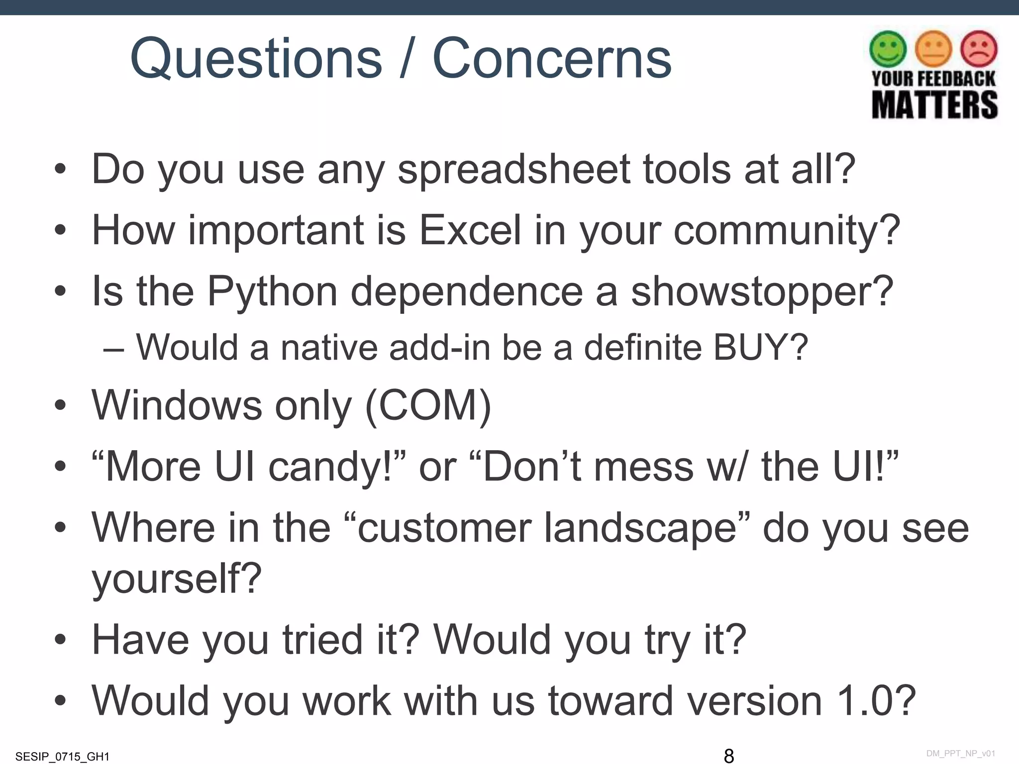 DM_PPT_NP_v01SESIP_0715_GH1
Questions / Concerns
• Do you use any spreadsheet tools at all?
• How important is Excel in your community?
• Is the Python dependence a showstopper?
– Would a native add-in be a definite BUY?
• Windows only (COM)
• “More UI candy!” or “Don’t mess w/ the UI!”
• Where in the “customer landscape” do you see
yourself?
• Have you tried it? Would you try it?
• Would you work with us toward version 1.0?
8
 