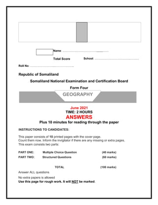 Name: ………………………………,,,,,,,,……
Total Score School: ……………………………….…….…
Roll No: ……………………...………………..
Republic of Somaliland
Somaliland National Examination and Certification Board
Form Four
June 2021
TIME: 2 HOURS
ANSWERS
Plus 10 minutes for reading through the paper
INSTRUCTIONS TO CANDIDATES:
This paper consists of 10 printed pages with the cover page.
Count them now. Inform the invigilator if there are any missing or extra pages.
This exam consists two parts:
PART ONE: Multiple Choice Question (40 marks)
PART TWO: Structured Questions (60 marks)
TOTAL (100 marks)
Answer ALL questions
No extra papers is allowed
Use this page for rough work. It will NOT be marked.
GEOGRAPHY
 