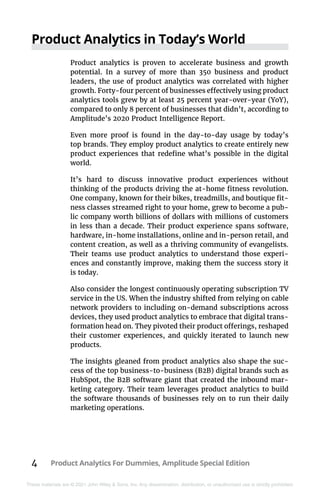 4 Product Analytics For Dummies, Amplitude Special Edition
These materials are © 2021 John Wiley & Sons, Inc. Any dissemination, distribution, or unauthorized use is strictly prohibited.
Product Analytics in Today’s World
Product analytics is proven to accelerate business and growth
potential. In a survey of more than 350 business and product
leaders, the use of product analytics was correlated with higher
growth. Forty-four percent of businesses effectively using product
analytics tools grew by at least 25 percent year-over-year (YoY),
compared to only 8 percent of businesses that didn’t, according to
Amplitude’s 2020 Product Intelligence Report.
Even more proof is found in the day-to-day usage by today’s
top brands. They employ product analytics to create entirely new
product experiences that redefine what’s possible in the digital
world.
It’s hard to discuss innovative product experiences without
thinking of the products driving the at-home fitness revolution.
One company, known for their bikes, treadmills, and boutique fit-
ness classes streamed right to your home, grew to become a pub-
lic company worth billions of dollars with millions of customers
in less than a decade. Their product experience spans software,
hardware, in-home installations, online and in-person retail, and
content creation, as well as a thriving community of evangelists.
Their teams use product analytics to understand those experi-
ences and constantly improve, making them the success story it
is today.
Also consider the longest continuously operating subscription TV
service in the US. When the industry shifted from relying on cable
network providers to including on-demand subscriptions across
devices, they used product analytics to embrace that digital trans-
formation head on. They pivoted their product offerings, reshaped
their customer experiences, and quickly iterated to launch new
products.
The insights gleaned from product analytics also shape the suc-
cess of the top business-to-business (B2B) digital brands such as
HubSpot, the B2B software giant that created the inbound mar-
keting category. Their team leverages product analytics to build
the software thousands of businesses rely on to run their daily
marketing operations.
 