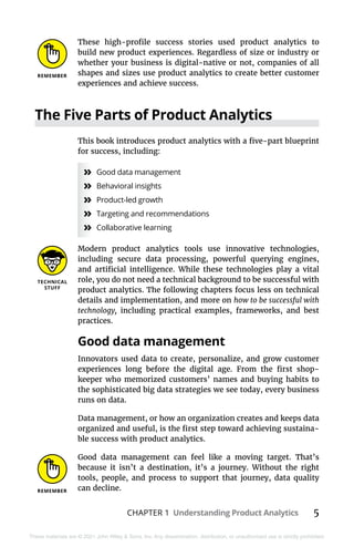 CHAPTER 1 Understanding Product Analytics 5
These materials are © 2021 John Wiley & Sons, Inc. Any dissemination, distribution, or unauthorized use is strictly prohibited.
These high-profile success stories used product analytics to
build new product experiences. Regardless of size or industry or
whether your business is digital-native or not, companies of all
shapes and sizes use product analytics to create better customer
experiences and achieve success.
The Five Parts of Product Analytics
This book introduces product analytics with a five-part blueprint
for success, including:
»
» Good data management
»
» Behavioral insights
»
» Product-led growth
»
» Targeting and recommendations
»
» Collaborative learning
Modern product analytics tools use innovative technologies,
including secure data processing, powerful querying engines,
and artificial intelligence. While these technologies play a vital
role, you do not need a technical background to be successful with
product analytics. The following chapters focus less on technical
details and implementation, and more on how to be successful with
technology, including practical examples, frameworks, and best
practices.
Good data management
Innovators used data to create, personalize, and grow customer
experiences long before the digital age. From the first shop-
keeper who memorized customers’ names and buying habits to
the sophisticated big data strategies we see today, every business
runs on data.
Data management, or how an organization creates and keeps data
organized and useful, is the first step toward achieving sustaina-
ble success with product analytics.
Good data management can feel like a moving target. That’s
because it isn’t a destination, it’s a journey. Without the right
tools, people, and process to support that journey, data quality
can decline.
 