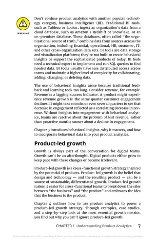 CHAPTER 1 Understanding Product Analytics 7
These materials are © 2021 John Wiley & Sons, Inc. Any dissemination, distribution, or unauthorized use is strictly prohibited.
Don’t confuse product analytics with another popular technol-
ogy category, business intelligence (BI). Traditional BI tools,
such as Tableau or Looker, ingest an organization’s data from a
cloud database, such as Amazon’s Redshift or Snowflake, or an
on-premises database. These databases, often called “the orga-
nizational source of truth,” combine data from sources across the
organization, including financial, operational, HR, customer, IT,
and other cross-organization data sets. BI tools are data storage
and visualization platforms; they’re not built to create behavioral
insights or support the sophisticated products of today. BI tools
need a technical expert to implement and run SQL queries to find
needed data. BI tools usually have less distributed access across
teams and maintain a higher level of complexity for collaborating,
adding, changing, or deleting data.
The use of behavioral insights arose because traditional feed-
back and learning took too long. Consider revenue, for example.
Revenue is a lagging success indicator. A product might experi-
ence revenue growth in the same quarter customer engagement
declines. It might take months or even several quarters to see that
decrease in engagement reflected as a correlating decrease in rev-
enue. Without insights into engagement with behavioral analyt-
ics, teams are reactive about the problem of lost revenue, rather
than proactive months sooner about a decline in engagement.
Chapter 3 introduces behavioral insights, why it matters, and how
to incorporate behavioral data into your product analytics.
Product-led growth
Growth is always part of the conversation for digital teams.
Growth can’t be an afterthought. Digital products either grow to
keep pace with these changes or become irrelevant.
Product-led growth is a cross-functional growth strategy inspired
by the potential of products. Product-led growth is the belief that
design and technology — and the resulting product — can be a
source of sustainable, differentiated growth. Product-led growth
makes it easier for cross-functional teams to break down the silos
between “the business” and “the product” and embraces the idea
that the business is the product.
Chapter  4 outlines how to use product analytics to power a
­
product-led growth strategy. Through examples, case studies,
and a step-by-step look at the most essential growth metrics,
you find out why you can’t ignore product-led growth.
 