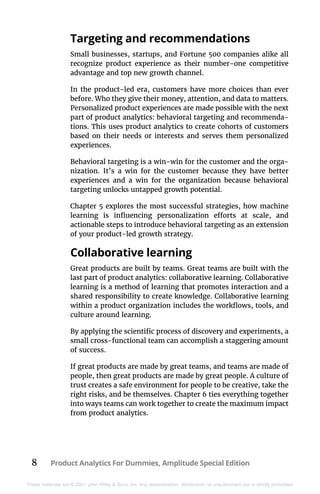 8 Product Analytics For Dummies, Amplitude Special Edition
These materials are © 2021 John Wiley & Sons, Inc. Any dissemination, distribution, or unauthorized use is strictly prohibited.
Targeting and recommendations
Small businesses, startups, and Fortune 500 companies alike all
recognize product experience as their number-one competitive
advantage and top new growth channel.
In the product-led era, customers have more choices than ever
before. Who they give their money, attention, and data to matters.
Personalized product experiences are made possible with the next
part of product analytics: behavioral targeting and recommenda-
tions. This uses product analytics to create cohorts of customers
based on their needs or interests and serves them personalized
experiences.
Behavioral targeting is a win-win for the customer and the orga-
nization. It’s a win for the customer because they have better
experiences and a win for the organization because behavioral
targeting unlocks untapped growth potential.
Chapter 5 explores the most successful strategies, how machine
learning is influencing personalization efforts at scale, and
actionable steps to introduce behavioral targeting as an extension
of your product-led growth strategy.
Collaborative learning
Great products are built by teams. Great teams are built with the
last part of product analytics: collaborative learning. Collaborative
learning is a method of learning that promotes interaction and a
shared responsibility to create knowledge. Collaborative learning
within a product organization includes the workflows, tools, and
culture around learning.
By applying the scientific process of discovery and experiments, a
small cross-functional team can accomplish a staggering amount
of success.
If great products are made by great teams, and teams are made of
people, then great products are made by great people. A culture of
trust creates a safe environment for people to be creative, take the
right risks, and be themselves. Chapter 6 ties everything together
into ways teams can work together to create the maximum impact
from product analytics.
 