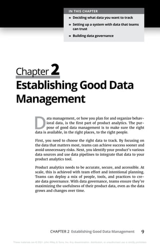CHAPTER 2 Establishing Good Data Management 9
These materials are © 2021 John Wiley & Sons, Inc. Any dissemination, distribution, or unauthorized use is strictly prohibited.
Chapter 2
IN THIS CHAPTER
»
» Deciding what data you want to track
»
» Setting up a system with data that teams
can trust
»
» Building data governance
Establishing Good Data
Management
D
ata management, or how you plan for and organize behav-
ioral data, is the first part of product analytics. The pur-
pose of good data management is to make sure the right
data is available, in the right places, to the right people.
First, you need to choose the right data to track. By focusing on
the data that matters most, teams can achieve success sooner and
avoid unnecessary risks. Next, you identify your product’s various
data sources and use data pipelines to integrate that data to your
product analytics tool.
Product analytics needs to be accurate, secure, and accessible. At
scale, this is achieved with team effort and intentional planning.
Teams can deploy a mix of people, tools, and practices to cre-
ate data governance. With data governance, teams ensure they’re
maximizing the usefulness of their product data, even as the data
grows and changes over time.
 