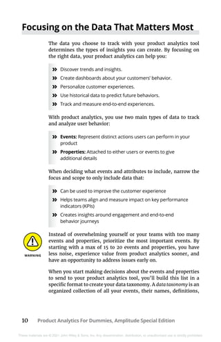 10 Product Analytics For Dummies, Amplitude Special Edition
These materials are © 2021 John Wiley & Sons, Inc. Any dissemination, distribution, or unauthorized use is strictly prohibited.
Focusing on the Data That Matters Most
The data you choose to track with your product analytics tool
determines the types of insights you can create. By focusing on
the right data, your product analytics can help you:
»
» Discover trends and insights.
»
» Create dashboards about your customers’ behavior.
»
» Personalize customer experiences.
»
» Use historical data to predict future behaviors.
»
» Track and measure end-to-end experiences.
With product analytics, you use two main types of data to track
and analyze user behavior:
»
» Events: Represent distinct actions users can perform in your
product
»
» Properties: Attached to either users or events to give
additional details
When deciding what events and attributes to include, narrow the
focus and scope to only include data that:
»
» Can be used to improve the customer experience
»
» Helps teams align and measure impact on key performance
indicators (KPIs)
»
» Creates insights around engagement and end-to-end
behavior journeys
Instead of overwhelming yourself or your teams with too many
events and properties, prioritize the most important events. By
starting with a max of 15 to 20 events and properties, you have
less noise, experience value from product analytics sooner, and
have an opportunity to address issues early on.
When you start making decisions about the events and properties
to send to your product analytics tool, you’ll build this list in a
specific format to create your data taxonomy. A data taxonomy is an
organized collection of all your events, their names, definitions,
 