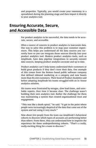 CHAPTER 2 Establishing Good Data Management 11
These materials are © 2021 John Wiley & Sons, Inc. Any dissemination, distribution, or unauthorized use is strictly prohibited.
and properties. Typically, you would create your taxonomy in a
spreadsheet during the planning stage and then import it directly
to your analytics tool.
Ensuring Accurate, Secure,
and Accessible Data
For product analytics to be successful, the data needs to be accu-
rate, secure, and accessible.
Often a source of concern in product analytics is inaccurate data.
One way to solve this problem is to map your customer experi-
ences. This helps you understand all the data sources you cur-
rently have so you can integrate those sources directly into your
product analytics tool. Modern product analytics tools, such as
Amplitude, have data pipeline integrations to securely connect
data sources, keeping product analytics accurate and up to date.
Product analytics can’t help teams understand their customers or
build great products if they don’t trust their data. One example
of this comes from the Boston-based public software company
that defined inbound marketing as a category and now boasts
more than 80,000 customers. Their head of Product Analytics said
before adopting Amplitude his teams struggled with an in-house
analytics solution.
His teams were frustrated by outages, slow load times, and unre-
liable reports. Over time it became clear: The challenge wasn’t
building their own analytics tool. Rather the challenge for them
was maintaining a system that created organizational trust and
engagement.
“This was like a death spiral,” he said. “It got to the point where
people were increasingly skeptical of the data that came out of the
system and not using it very much.”
Now about 600 people from the team use Amplitude’s behavioral
cohorts to discover which types of accounts are performing better
than others. From there, they can understand how to improve the
experience for those underperforming cohorts. “That’s a really,
really exciting thing for a team to discover.”
 